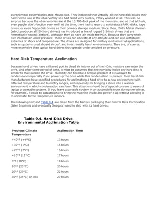astronomical observatories atop Mauna Kea. They indicated that virtually all the hard disk drives they
had tried to use at the observatory site had failed very quickly, if they worked at all. This was no
surprise because the observatories are at the 13,796-foot peak of the mountain, and at that altitude,
even people don't function very well! At the time, they had to resort to solid-state (RAM) disks, tape
drives, or even floppy disk drives as their primary storage medium. Since then, IBM's Adstar division
(which produces all IBM hard drives) has introduced a line of rugged 3.5-inch drives that are
hermetically sealed (airtight), although they do have air inside the HDA. Because they carry their
own internal air under pressure, these drives can operate at any altitude and can also withstand
extremes of shock and temperature. The drives are designed for military and industrial applications,
such as systems used aboard aircraft and in extremely harsh environments. They are, of course,
more expensive than typical hard drives that operate under ambient air pressure.
Hard Disk Temperature Acclimation
Because hard drives have a filtered port to bleed air into or out of the HDA, moisture can enter the
drive, and after some period of time, it must be assumed that the humidity inside any hard disk is
similar to that outside the drive. Humidity can become a serious problem if it is allowed to
condenseand especially if you power up the drive while this condensation is present. Most hard disk
manufacturers have specified procedures for acclimating a hard drive to a new environment with
different temperature and humidity ranges, and especially for bringing a drive into a warmer
environment in which condensation can form. This situation should be of special concern to users of
laptop or portable systems. If you leave a portable system in an automobile trunk during the winter,
for example, it could be catastrophic to bring the machine inside and power it up without allowing it
to acclimate to the temperature indoors.
The following text and Table 9.4 are taken from the factory packaging that Control Data Corporation
(later Imprimis and eventually Seagate) used to ship with its hard drives:
Table 9.4. Hard Disk Drive
Environmental Acclimation Table
Previous Climate
Temperature
Acclimation Time
+40°F (+4°C) 13 hours
+30°F (1°C) 15 hours
+20°F (7°C) 16 hours
+10°F (12°C) 17 hours
0°F (18°C) 18 hours
10°F (23°C) 20 hours
20°F (29°C) 22 hours
30°F (34°C) or less 27 hours
 