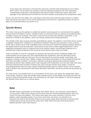 If you have just received or removed this unit from a climate with temperatures at or below
50°F (10°C), do not open this container until the following conditions are met; otherwise,
condensation could occur and damage to the device and/or media may result. Place this
package in the operating environment for the time duration according to the temperature chart.
As you can see from this table, you must place a hard disk drive that has been stored in a colder-
than-normal environment into its normal operating environment for a specified amount of time to
allow it to acclimate before you power it on.
Spindle Motors
The motor that spins the platters is called the spindle motor because it is connected to the spindle
around which the platters revolve. Spindle motors in hard disk drives are always connected directly;
no belts or gears are involved. The motor must be free of noise and vibration; otherwise, it can
transmit a rumble to the platters, which can disrupt reading and writing operations.
The spindle motor also must be precisely controlled for speed. The platters in hard disk drives revolve
at speeds ranging from 3,600rpm to 15,000rpm (60250 revolutions per second) or more, and the
motor has a control circuit with a feedback loop to monitor and control this speed precisely. Because
the speed control must be automatic, hard drives do not have a motor-speed adjustment. Some
diagnostics programs claim to measure hard drive rotation speed, but all these programs do is
estimate the rotational speed by the timing at which sectors pass under the heads.
There is actually no way for a program to measure the hard disk drive's rotational speed; this
measurement can be made only with sophisticated test equipment. Don't be alarmed if some
diagnostics program tells you that your drive is spinning at an incorrect speed; most likely, the
program is wrong, not the drive. Platter rotation and timing information is not provided through the
hard disk controller interface. In the past, software could give approximate rotational speed
estimates by performing multiple sector read requests and timing them, but this was valid only when
all drives had the same number of sectors per track and spun at the same speed. Zoned-bit
recordingcombined with the many various rotational speeds used by modern drives, not to mention
built-in buffers and cachesmeans that these calculation estimates cannot be performed accurately by
software.
On most drives, the spindle motor is on the bottom of the drive, just below the sealed HDA. Many
drives today, however, have the spindle motor directly built in to the platter hub inside the HDA. By
using an internal hub spindle motor, the manufacturer can stack more platters in the drive because
the spindle motor takes up no vertical space.
Note
Spindle motors, particularly on the larger form-factor drives, can consume a great deal of
12-volt power. Most drives require two to three times the normal operating power when the
motor first spins the platters. This heavy draw lasts only a few seconds or until the drive
platters reach operating speed. If you have more than one drive, you should try to
sequence the start of the spindle motors so the power supply does not have to provide such
a large load to all the drives at the same time. Most SCSI and some ATA drives have a
delayed spindle-motor start feature.
 