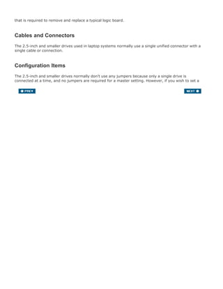 that is required to remove and replace a typical logic board.
Cables and Connectors
The 2.5-inch and smaller drives used in laptop systems normally use a single unified connector with a
single cable or connection.
Configuration Items
The 2.5-inch and smaller drives normally don't use any jumpers because only a single drive is
connected at a time, and no jumpers are required for a master setting. However, if you wish to set a
drive to slave, or cable select, then jumpers may be required.
 