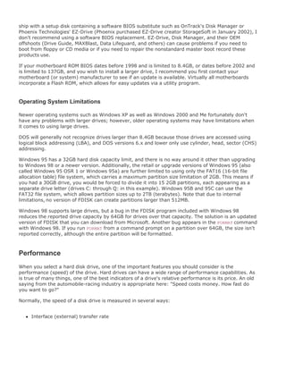 ship with a setup disk containing a software BIOS substitute such as OnTrack's Disk Manager or
Phoenix Technologies' EZ-Drive (Phoenix purchased EZ-Drive creator StorageSoft in January 2002), I
don't recommend using a software BIOS replacement. EZ-Drive, Disk Manager, and their OEM
offshoots (Drive Guide, MAXBlast, Data Lifeguard, and others) can cause problems if you need to
boot from floppy or CD media or if you need to repair the nonstandard master boot record these
products use.
If your motherboard ROM BIOS dates before 1998 and is limited to 8.4GB, or dates before 2002 and
is limited to 137GB, and you wish to install a larger drive, I recommend you first contact your
motherboard (or system) manufacturer to see if an update is available. Virtually all motherboards
incorporate a Flash ROM, which allows for easy updates via a utility program.
Operating System Limitations
Newer operating systems such as Windows XP as well as Windows 2000 and Me fortunately don't
have any problems with larger drives; however, older operating systems may have limitations when
it comes to using large drives.
DOS will generally not recognize drives larger than 8.4GB because those drives are accessed using
logical block addressing (LBA), and DOS versions 6.x and lower only use cylinder, head, sector (CHS)
addressing.
Windows 95 has a 32GB hard disk capacity limit, and there is no way around it other than upgrading
to Windows 98 or a newer version. Additionally, the retail or upgrade versions of Windows 95 (also
called Windows 95 OSR 1 or Windows 95a) are further limited to using only the FAT16 (16-bit file
allocation table) file system, which carries a maximum partition size limitation of 2GB. This means if
you had a 30GB drive, you would be forced to divide it into 15 2GB partitions, each appearing as a
separate drive letter (drives C: through Q: in this example). Windows 95B and 95C can use the
FAT32 file system, which allows partition sizes up to 2TB (terabytes). Note that due to internal
limitations, no version of FDISK can create partitions larger than 512MB.
Windows 98 supports large drives, but a bug in the FDISK program included with Windows 98
reduces the reported drive capacity by 64GB for drives over that capacity. The solution is an updated
version of FDISK that you can download from Microsoft. Another bug appears in the FORMAT command
with Windows 98. If you run FORMAT from a command prompt on a partition over 64GB, the size isn't
reported correctly, although the entire partition will be formatted.
Performance
When you select a hard disk drive, one of the important features you should consider is the
performance (speed) of the drive. Hard drives can have a wide range of performance capabilities. As
is true of many things, one of the best indicators of a drive's relative performance is its price. An old
saying from the automobile-racing industry is appropriate here: "Speed costs money. How fast do
you want to go?"
Normally, the speed of a disk drive is measured in several ways:
Interface (external) transfer rate
 