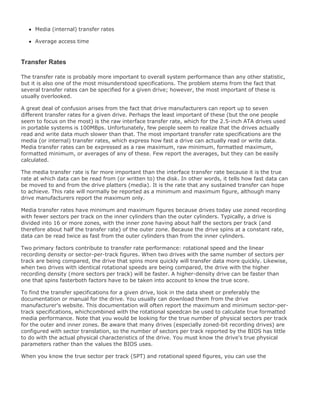 Media (internal) transfer rates
Average access time
Transfer Rates
The transfer rate is probably more important to overall system performance than any other statistic,
but it is also one of the most misunderstood specifications. The problem stems from the fact that
several transfer rates can be specified for a given drive; however, the most important of these is
usually overlooked.
A great deal of confusion arises from the fact that drive manufacturers can report up to seven
different transfer rates for a given drive. Perhaps the least important of these (but the one people
seem to focus on the most) is the raw interface transfer rate, which for the 2.5-inch ATA drives used
in portable systems is 100MBps. Unfortunately, few people seem to realize that the drives actually
read and write data much slower than that. The most important transfer rate specifications are the
media (or internal) transfer rates, which express how fast a drive can actually read or write data.
Media transfer rates can be expressed as a raw maximum, raw minimum, formatted maximum,
formatted minimum, or averages of any of these. Few report the averages, but they can be easily
calculated.
The media transfer rate is far more important than the interface transfer rate because it is the true
rate at which data can be read from (or written to) the disk. In other words, it tells how fast data can
be moved to and from the drive platters (media). It is the rate that any sustained transfer can hope
to achieve. This rate will normally be reported as a minimum and maximum figure, although many
drive manufacturers report the maximum only.
Media transfer rates have minimum and maximum figures because drives today use zoned recording
with fewer sectors per track on the inner cylinders than the outer cylinders. Typically, a drive is
divided into 16 or more zones, with the inner zone having about half the sectors per track (and
therefore about half the transfer rate) of the outer zone. Because the drive spins at a constant rate,
data can be read twice as fast from the outer cylinders than from the inner cylinders.
Two primary factors contribute to transfer rate performance: rotational speed and the linear
recording density or sector-per-track figures. When two drives with the same number of sectors per
track are being compared, the drive that spins more quickly will transfer data more quickly. Likewise,
when two drives with identical rotational speeds are being compared, the drive with the higher
recording density (more sectors per track) will be faster. A higher-density drive can be faster than
one that spins fasterboth factors have to be taken into account to know the true score.
To find the transfer specifications for a given drive, look in the data sheet or preferably the
documentation or manual for the drive. You usually can download them from the drive
manufacturer's website. This documentation will often report the maximum and minimum sector-per-
track specifications, whichcombined with the rotational speedcan be used to calculate true formatted
media performance. Note that you would be looking for the true number of physical sectors per track
for the outer and inner zones. Be aware that many drives (especially zoned-bit recording drives) are
configured with sector translation, so the number of sectors per track reported by the BIOS has little
to do with the actual physical characteristics of the drive. You must know the drive's true physical
parameters rather than the values the BIOS uses.
When you know the true sector per track (SPT) and rotational speed figures, you can use the
 