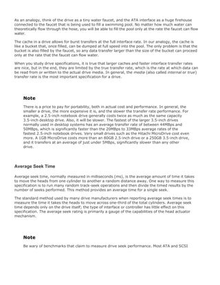 As an analogy, think of the drive as a tiny water faucet, and the ATA interface as a huge firehouse
connected to the faucet that is being used to fill a swimming pool. No matter how much water can
theoretically flow through the hose, you will be able to fill the pool only at the rate the faucet can flow
water.
The cache in a drive allows for burst transfers at the full interface rate. In our analogy, the cache is
like a bucket that, once filled, can be dumped at full speed into the pool. The only problem is that the
bucket is also filled by the faucet, so any data transfer larger than the size of the bucket can proceed
only at the rate that the faucet can flow water.
When you study drive specifications, it is true that larger caches and faster interface transfer rates
are nice, but in the end, they are limited by the true transfer rate, which is the rate at which data can
be read from or written to the actual drive media. In general, the media (also called internal or true)
transfer rate is the most important specification for a drive.
Note
There is a price to pay for portability, both in actual cost and performance. In general, the
smaller a drive, the more expensive it is, and the slower the transfer rate performance. For
example, a 2.5-inch notebook drive generally costs twice as much as the same capacity
3.5-inch desktop drive. Also, it will be slower. The fastest of the larger 3.5-inch drives
normally used in desktop systems has an average transfer rate of between 44MBps and
50MBps, which is significantly faster than the 20MBps to 33MBps average rates of the
fastest 2.5-inch notebook drives. Very small drives such as the Hitachi MicroDrive cost even
more. A 1GB MicroDrive costs more than an 80GB 2.5-inch drive or a 250GB 3.5-inch drive,
and it transfers at an average of just under 5MBps, significantly slower than any other
drive.
Average Seek Time
Average seek time, normally measured in milliseconds (ms), is the average amount of time it takes
to move the heads from one cylinder to another a random distance away. One way to measure this
specification is to run many random track-seek operations and then divide the timed results by the
number of seeks performed. This method provides an average time for a single seek.
The standard method used by many drive manufacturers when reporting average seek times is to
measure the time it takes the heads to move across one-third of the total cylinders. Average seek
time depends only on the drive itself; the type of interface or controller has little effect on this
specification. The average seek rating is primarily a gauge of the capabilities of the head actuator
mechanism.
Note
Be wary of benchmarks that claim to measure drive seek performance. Most ATA and SCSI
 