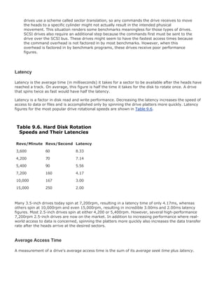 drives use a scheme called sector translation, so any commands the drive receives to move
the heads to a specific cylinder might not actually result in the intended physical
movement. This situation renders some benchmarks meaningless for those types of drives.
SCSI drives also require an additional step because the commands first must be sent to the
drive over the SCSI bus. These drives might seem to have the fastest access times because
the command overhead is not factored in by most benchmarks. However, when this
overhead is factored in by benchmark programs, these drives receive poor performance
figures.
Latency
Latency is the average time (in milliseconds) it takes for a sector to be available after the heads have
reached a track. On average, this figure is half the time it takes for the disk to rotate once. A drive
that spins twice as fast would have half the latency.
Latency is a factor in disk read and write performance. Decreasing the latency increases the speed of
access to data or files and is accomplished only by spinning the drive platters more quickly. Latency
figures for the most popular drive rotational speeds are shown in Table 9.6.
Table 9.6. Hard Disk Rotation
Speeds and Their Latencies
Revs/Minute Revs/Second Latency
3,600 60 8.33
4,200 70 7.14
5,400 90 5.56
7,200 160 4.17
10,000 167 3.00
15,000 250 2.00
Many 3.5-inch drives today spin at 7,200rpm, resulting in a latency time of only 4.17ms, whereas
others spin at 10,000rpm and even 15,000rpm, resulting in incredible 3.00ms and 2.00ms latency
figures. Most 2.5-inch drives spin at either 4,200 or 5,400rpm. However, several high-performance
7,200rpm 2.5-inch drives are now on the market. In addition to increasing performance where real-
world access to data is concerned, spinning the platters more quickly also increases the data transfer
rate after the heads arrive at the desired sectors.
Average Access Time
A measurement of a drive's average access time is the sum of its average seek time plus latency.
 
