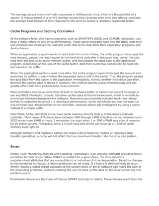The average access time is normally expressed in milliseconds (ms), which are thousandths of a
second. A measurement of a drive's average access time (average seek time plus latency) provides
the average total amount of time required for the drive to access a randomly requested sector.
Cache Programs and Caching Controllers
At the software level, disk cache programs, such as SMARTDRV (DOS) and VCACHE (Windows), can
have a major effect on disk drive performance. These cache programs hook into the BIOS hard drive
and interrupt and intercept the read and write calls to the disk BIOS from application programs and
device drivers.
When an application program wants to read data from a hard drive, the cache program intercepts the
read request, passes the read request to the hard drive controller in the usual way, saves the data
read from the disk in its cache memory buffer, and then passes the data back to the application
program. Depending on the size of the cache buffer, data from numerous sectors can be read into
and saved in the buffer.
When the application wants to read more data, the cache program again intercepts the request and
examines its buffers to see whether the requested data is still in the cache. If so, the program passes
the data back from the cache to the application immediately, without another hard drive operation.
Because the cached data is stored in memory, this method speeds access tremendously and can
greatly affect disk drive performance measurements.
Most controllers now have some form of built-in hardware buffer or cache that doesn't intercept or
use any BIOS interrupts. Instead, the drive caches data at the hardware level, which is invisible to
normal performance-measurement software. Manufacturers originally included track read-ahead
buffers in controllers to permit 1:1 interleave performance. Some manufacturers now increase the
size of these read-ahead buffers in the controller, whereas others add intelligence by using a cache
instead of a simple buffer.
Most PATA, SATA, and SCSI drives have cache memory directly built in to the drive's onboard
controller. Most newer ATA drives have between 2MB through 16MB of built-in cache, whereas many
SCSI drives have 16MB or more. I remember the days when 1 or 2MB of RAM was a lot of memory
for an entire system. Nowadays, some 2.5-inch hard disk drives can have up to 16MB of cache
memory built right in!
Although software and hardware caches can make a drive faster for routine or repetitive data
transfer operations, a cache will not affect the true maximum transfer rate the drive can sustain.
Smart
SMART (Self-Monitoring Analysis and Reporting Technology) is an industry standard providing failure
prediction for disk drives. When SMART is enabled for a given drive, the drive monitors
predetermined attributes that are susceptible to or indicative of drive degradation. Based on changes
in the monitored attributes, a failure prediction can be made. If a failure is deemed likely to occur,
SMART makes a status report available so the system BIOS or driver software can notify the user of
the impending problems, perhaps enabling the user to back up the data on the drive before any real
problems occur.
Predictable failures are the types of failures SMART attempts to detect. These failures result from the
 