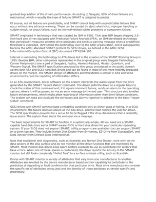 gradual degradation of the drive's performance. According to Seagate, 60% of drive failures are
mechanical, which is exactly the type of failures SMART is designed to predict.
Of course, not all failures are predictable, and SMART cannot help with unpredictable failures that
occur without any advance warning. These can be caused by static electricity, improper handling or
sudden shock, or circuit failure, such as thermal-related solder problems or component failure.
SMART originated in technology that was created by IBM in 1992. That year IBM began shipping 3.5-
inch hard disk drives equipped with Predictive Failure Analysis (PFA), an IBM-developed technology
that periodically measures selected drive attributes and sends a warning message when a predefined
threshold is exceeded. IBM turned this technology over to the ANSI organization, and it subsequently
became the ANSI-standard SMART protocol for SCSI drives, as defined in the ANSI-SCSI
Informational Exception Control (IEC) document X3T10/94-190.
Interest in extending this technology to ATA drives led to the creation of the SMART Working Group in
1995. Besides IBM, other companies represented in the original group were Seagate Technology,
Conner Peripherals (now a part of Seagate), Fujitsu, Hewlett-Packard, Maxtor, Quantum, and
Western Digital. The SMART specification produced by this group and placed in the public domain
covers both ATA and SCSI hard disk drives and can be found in most of the more recently produced
drives on the market. The SMART design of attributes and thresholds is similar in ATA and SCSI
environments, but the reporting of information differs.
In an ATA environment, driver software on the system interprets the alarm signal from the drive
generated by the SMART "report status" command. The driver polls the drive on a regular basis to
check the status of this command and, if it signals imminent failure, sends an alarm to the operating
system, where it will be passed on via an error message to the end user. This structure also enables
future enhancements, which might allow reporting of information other than drive failure conditions.
The system can read and evaluate the attributes and alarms reported in addition to the basic "report
status" command.
SCSI drives with SMART communicate a reliability condition only as either good or failing. In a SCSI
environment, the failure decision occurs at the disk drive, and the host notifies the user for action.
The SCSI specification provides for a sense bit to be flagged if the drive determines that a reliability
issue exists. The system then alerts the end user via a message.
The basic requirements for SMART to function in a system are simple. All you need are a SMART-
capable hard disk drive and a SMART-aware BIOS or hard disk driver for your particular operating
system. If your BIOS does not support SMART, utility programs are available that can support SMART
on a given system. They include Norton Disk Doctor from Symantec, EZ-Drive from StorageSoft, and
Data Advisor from Ontrack Data International.
Note that traditional disk diagnostics, such as Scandisk and Norton Disk Doctor, work only on the
data sectors of the disk surface and do not monitor all the drive functions that are monitored by
SMART. Most modern disk drives keep spare sectors available to use as substitutes for sectors that
have errors. When one of these spares is reallocated, the drive reports the activity to the SMART
counter but still looks completely "defect free" to a surface analysis utility, such as Scandisk.
Drives with SMART monitor a variety of attributes that vary from one manufacturer to another.
Attributes are selected by the device manufacturer based on their capability to contribute to the
prediction of degrading or fault conditions for that particular drive. Most drive manufacturers consider
the specific set of attributes being used and the identity of those attributes as vendor specific and
proprietary.
 