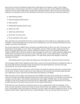 Some drives monitor the floating height of the head above the magnetic media. If this height
changes from a nominal figure, the drive could fail. Other drives can monitor different attributes,
such as error correcting code (ECC) circuitry that indicates whether soft errors are occurring when
reading or writing data. Some of the attributes monitored on various drives include the following:
Head floating height
Data throughput performance
Spin-up time
Reallocated (spared) sector count
Seek error rate
Seek time performance
Drive spin-up retry count
Drive calibration retry count
Each attribute has a threshold limit that is used to determine the existence of a degrading or fault
condition. These thresholds are set by the drive manufacturer, can vary among manufacturers and
models, and cannot be changed.
Any drives reporting a SMART failure should be considered likely to fail at any time. Of course, you
should back up the data on such a drive immediately, and you might consider replacing the drive
before any actual data loss occurs. When sufficient changes occur in the monitored attributes to
trigger a SMART alert, the drive sends an alert message via an ATA or a SCSI command (depending
on the type of hard disk drive you have) to the hard disk driver in the system BIOS, which then
forwards the message to the operating system. The operating system then displays a warning
message as follows:
Immediately back up your data and replace your hard disk drive. A failure may be imminent.
The message might contain additional information, such as which physical device initiated the alert; a
list of the logical drives (partitions) that correspond to the physical device; and even the type,
manufacturer, and serial number of the device.
The first thing to do when you receive such an alert is to heed the warning and back up all the data
on the drive. It also is wise to back up to new media and not overwrite any previous good backups
you might have, just in case the drive fails before the backup is complete.
After you back up your data, what should you do? SMART warnings can be caused by an external
source and might not actually indicate that the drive itself is going to fail. For example, environmental
changes, such as high or low ambient temperatures, can trigger a SMART alert, as can excessive
vibration in the drive caused by an external source. Additionally, electrical interference from motors
or other devices on the same circuit as your PC can induce these alerts.
If the alert was not caused by an external source, a drive replacement might be indicated. If the
drive is under warranty, contact the vendor and ask whether they will replace it. If no further alerts
occur, the problem might have been an anomaly, and you might not need to replace the drive. If you
receive further alerts, replacing the drive is recommended. If you can connect both the new and
 