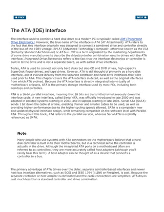 The ATA (IDE) Interface
The interface used to connect a hard disk drive to a modern PC is typically called IDE (Integrated
Drive Electronics). However, the true name of the interface is ATA (AT Attachment). ATA refers to
the fact that this interface originally was designed to connect a combined drive and controller directly
to the bus of the 1984 vintage IBM AT (Advanced Technology) computer, otherwise known as the ISA
(Industry Standard Architecture) or AT bus. IDE is a term originated by the marketing departments
of some drive manufacturers to describe the drive/controller combination used in drives with the ATA
interface. Integrated Drive Electronics refers to the fact that the interface electronics or controller is
built in to the drive and is not a separate board, as with earlier drive interfaces.
Today, ATA is used to connect not only hard disks but also CD and DVD drives, high-capacity
SuperDisk floppy drives, and tape drives. Even so, ATA is still thought of primarily as a hard disk
interface, and it evolved directly from the separate controller and hard drive interfaces that were
used prior to ATA. This chapter covers the ATA interface in detail, as well as the original interfaces
from which ATA evolved. Because the ATA interface is directly integrated into virtually all
motherboard chipsets, ATA is the primary storage interface used by most PCs, including both
desktops and portables.
ATA is a 16-bit parallel interface, meaning that 16 bits are transmitted simultaneously down the
interface cable. A new interface, called Serial ATA, was officially introduced in late 2000 and was
adopted in desktop systems starting in 2003, and in laptops starting in late 2005. Serial ATA (SATA)
sends 1 bit down the cable at a time, enabling thinner and smaller cables to be used, as well as
providing higher performance due to the higher cycling speeds allowed. SATA is a completely new
and updated physical interface design, while remaining compatible on the software level with Parallel
ATA. Throughout this book, ATA refers to the parallel version, whereas Serial ATA is explicitly
referenced as SATA.
Note
Many people who use systems with ATA connectors on the motherboard believe that a hard
disk controller is built in to their motherboards, but in a technical sense the controller is
actually in the drive. Although the integrated ATA ports on a motherboard often are
referred to as controllers, they are more accurately called host adapters (although you'll
rarely hear this term). A host adapter can be thought of as a device that connects a
controller to a bus.
The primary advantage of ATA drives over the older, separate controllerbased interfaces and newer
host bus interface alternatives, such as SCSI and IEEE 1394 (i.LINK or FireWire), is cost. Because the
separate controller or host adapter is eliminated and the cable connections are simplified, ATA drives
cost much less than a standard controller and drive combination.
 