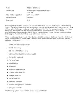 Width 7.81 in. (19.84cm)
Display type Monochrome compensated super-
twist LCD
Video modes supported VGA, EGA, or CGA
Pixel resolution 640x480
Gray scale 8/16
One design feature of the Compaq SLT was very innovative, and was rarely copied (unfortunately).
The SLT had a detachable keyboard, which meant that the relatively large unit could be left on a desk
while only the lightweight keyboard was placed on your lap. Very few laptops today have removable
keyboards, although Fujitsu has equipped some of their high performance Celsius mobile
workstations with detachable keyboards. Rather than implement a cord, they use modern wireless
technology such as Bluetooth to connect to the main system.
There were two standard models of the Compaq SLT/286 available: the Model 20, with a 20MB hard
drive, and the Model 40, with a 40MB hard drive. Both models had a number of standard features,
including the following:
12MHz 80C286 microprocessor
640KB of memory
3.5-inch 1.44MB floppy drive
VGA-resolution backlit monochrome LCD
Removable keyboard
Full-sized keys
NiCad battery
AC adapter
Real-time clock/calendar
External VGA connector
Parallel connector
Serial connector
Keyboard connector
External storage option connector
One-year warranty
The following options were available for the Compaq SLT/286:
 