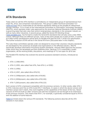 ATA Standards
Today what we call the ATA interface is controlled by an independent group of representatives from
major PC, drive, and component manufacturers. This group is called Technical Committee T13
(www.t13.org) and is responsible for all interface standards relating to the parallel AT Attachment
storage interface. T13 is a part of the International Committee on Information Technology Standards
(INCITS), which operates under rules approved by the American National Standards Institute (ANSI),
a governing body that sets rules that control nonproprietary standards in the computer industry as
well as many other industries. A second group, called the Serial ATA Working Group
(www.serialata.org), has formed to create the Serial ATA standards that will also come under ANSI
control. Although these are different groups, many of the same people are in both of them. It seems
as if little further development will be done on Parallel ATA past the ATA-7 (ATA/133) specification.
The further evolution of ATA will be in the Serial ATA form (discussed later in this chapter).
The rules these committees operate under are designed to ensure that voluntary industry standards
are developed by the consensus of people and organizations in the affected industry. INCITS
specifically develops Information Processing System standards, whereas ANSI approves the process
under which they are developed and then publishes them. Because T13 is essentially a public
organization, all the working drafts, discussions, and meetings of T13 are open for all to see.
The Parallel ATA interface has evolved into several successive standard versions, introduced as
follows:
ATA-1 (19861994)
ATA-2 (1995; also called Fast-ATA, Fast-ATA-2, or EIDE)
ATA-3 (1996)
ATA-4 (1997; also called Ultra-ATA/33)
ATA-5 (1998present; also called Ultra-ATA/66)
ATA-6 (2000present; also called Ultra-ATA/100)
ATA-7 (2001present; also called Ultra-ATA/133)
Each version of ATA is backward compatible with the previous versions. In other words, older ATA-1
or ATA-2 devices work fine on ATA-6 and ATA-7 interfaces. In cases in which the device version and
interface version don't match, they work together at the capabilities of the lesser of the two. Newer
versions of ATA are built on older versions and with few exceptions can be thought of as extensions
of the previous versions. This means that ATA-7, for example, is generally considered equal to ATA-6
with the addition of some features.
Table 9.7 breaks down the various ATA standards. The following sections describe all the ATA
versions in more detail.
 