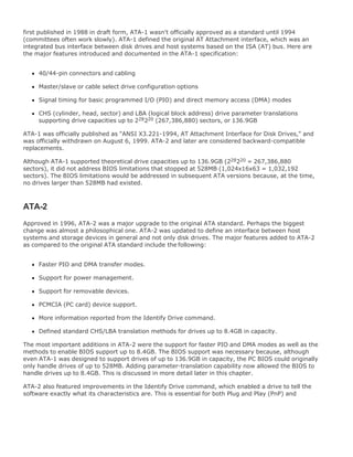 first published in 1988 in draft form, ATA-1 wasn't officially approved as a standard until 1994
(committees often work slowly). ATA-1 defined the original AT Attachment interface, which was an
integrated bus interface between disk drives and host systems based on the ISA (AT) bus. Here are
the major features introduced and documented in the ATA-1 specification:
40/44-pin connectors and cabling
Master/slave or cable select drive configuration options
Signal timing for basic programmed I/O (PIO) and direct memory access (DMA) modes
CHS (cylinder, head, sector) and LBA (logical block address) drive parameter translations
supporting drive capacities up to 228220 (267,386,880) sectors, or 136.9GB
ATA-1 was officially published as "ANSI X3.221-1994, AT Attachment Interface for Disk Drives," and
was officially withdrawn on August 6, 1999. ATA-2 and later are considered backward-compatible
replacements.
Although ATA-1 supported theoretical drive capacities up to 136.9GB (228220 = 267,386,880
sectors), it did not address BIOS limitations that stopped at 528MB (1,024x16x63 = 1,032,192
sectors). The BIOS limitations would be addressed in subsequent ATA versions because, at the time,
no drives larger than 528MB had existed.
ATA-2
Approved in 1996, ATA-2 was a major upgrade to the original ATA standard. Perhaps the biggest
change was almost a philosophical one. ATA-2 was updated to define an interface between host
systems and storage devices in general and not only disk drives. The major features added to ATA-2
as compared to the original ATA standard include the following:
Faster PIO and DMA transfer modes.
Support for power management.
Support for removable devices.
PCMCIA (PC card) device support.
More information reported from the Identify Drive command.
Defined standard CHS/LBA translation methods for drives up to 8.4GB in capacity.
The most important additions in ATA-2 were the support for faster PIO and DMA modes as well as the
methods to enable BIOS support up to 8.4GB. The BIOS support was necessary because, although
even ATA-1 was designed to support drives of up to 136.9GB in capacity, the PC BIOS could originally
only handle drives of up to 528MB. Adding parameter-translation capability now allowed the BIOS to
handle drives up to 8.4GB. This is discussed in more detail later in this chapter.
ATA-2 also featured improvements in the Identify Drive command, which enabled a drive to tell the
software exactly what its characteristics are. This is essential for both Plug and Play (PnP) and
 