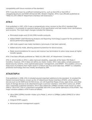 compatibility with future revisions of the standard.
ATA-2 was also known by unofficial marketing terms, such as fast-ATA or fast-ATA-2
(Seagate/Quantum) and EIDE (Enhanced IDE, Western Digital). ATA-2 was officially published as
"ANSI X3.279-1996 AT Attachment Interface with Extensions."
ATA-3
First published in 1997, ATA-3 was a comparatively minor revision to the ATA-2 standard that
preceded it. It consisted of a general cleanup of the specification and had mostly minor clarifications
and revisions. The most major changes included the following:
Eliminated single-word (8-bit) DMA transfer protocols.
Added SMART (Self-Monitoring Analysis and Reporting Technology) support for the prediction of
device performance degradation.
LBA mode support was made mandatory (previously it had been optional).
Added security mode, allowing password protection for device access.
Made recommendations for source and receiver bus termination to solve noise issues at higher
transfer speeds.
ATA-3 has been officially published as "ANSI X3.298-1997, AT Attachment 3 Interface."
ATA-3, which builds on ATA-2, adds improved reliability, especially of the faster PIO Mode 4
transfers; however, ATA-3 does not define any faster modes. ATA-3 also adds a simple password-
based security scheme, more sophisticated power management, and SMART. This enables a drive to
keep track of problems that might result in a failure and thus avoid data loss. SMART is a reliability
prediction technology that was initially developed by IBM.
ATA/ATAPI-4
First published in 1998, ATA-4 included several important additions to the standard. It included the
Packet Command feature, known as the AT Attachment Packet Interface (ATAPI), which allowed
devices such as CD-ROM and CD-RW drives, LS-120 SuperDisk floppy drives, tape drives, and other
types of storage devices to be attached through a common interface. Until ATA-4 came out, ATAPI
was a separately published standard. ATA-4 also added the 33MBps transfer mode known as Ultra-
DMA or Ultra-ATA. ATA-4 is backward compatible with ATA-3 and earlier definitions of the ATAPI. The
major revisions added in ATA-4 were as follows:
Ultra-DMA (UDMA) transfer modes up to Mode 2, which is 33MBps (called UDMA/33 or Ultra-
ATA/33).
Integral ATAPI support.
Advanced power-management support.
 