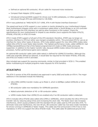 Defined an optional 80-conductor, 40-pin cable for improved noise resistance.
Compact Flash Adapter (CFA) support.
Introduced enhanced BIOS support for drives over 9.4ZB (zettabytes, or trillion gigabytes) in
size (even though ATA was still limited to 136.9GB).
ATA-4 was published as "ANSI NCITS 317-1998, ATA-4 with Packet Interface Extension."
The speed and level of ATA support in your system is mainly dictated by your motherboard chipset.
Most motherboard chipsets come with a component called either a South Bridge or an I/O controller
hub that provides the ATA interface (as well as other functions) in the system. Check the
specifications for your motherboard or chipset to see whether yours supports the faster ATA/33,
ATA/66, ATA/100, or ATA/133 mode.
ATA-4 made ATAPI support a full part of the ATA standard; therefore, ATAPI was no longer an
auxiliary interface to ATA but rather was merged completely within. This promoted ATA for use as an
interface for many other types of devices. ATA-4 also added support for new Ultra-DMA modes (also
called Ultra-ATA) for even faster data transfer. The highest-performance mode, called UDMA/33, had
33MBps bandwidthtwice that of the fastest programmed I/O mode or DMA mode previously
supported. In addition to the higher transfer rate, because UDMA modes relieve the load on the
processor, further performance gains were realized.
An optional 80-conductor cable (with cable select) is defined for UDMA/33 transfers. Although this
cable was originally defined as optional, it would later be required for the faster ATA/66, ATA/100,
and ATA/133 modes in ATA-5 and later.
Also included was support for queuing commands, similar to that provided in SCSI-2. This enabled
better multitasking as multiple programs make requests for ATA transfers.
ATA/ATAPI-5
The ATA-5 version of the ATA standard was approved in early 2000 and builds on ATA-4. The major
additions in the standard include the following:
Ultra-DMA (UDMA) transfer modes up to Mode 4, which is 66MBps (called UDMA/66 or Ultra-
ATA/66).
80-conductor cable now mandatory for UDMA/66 operation.
Added automatic detection of 40- or 80-conductor cables.
UDMA modes faster than UDMA/33 are enabled only if an 80-conductor cable is detected.
ATA-5 includes Ultra-ATA/66 (also called Ultra-DMA or UDMA/66), which doubles the Ultra-ATA burst
transfer rate by reducing setup times and increasing the clock rate. The faster clock rate increases
interference, which causes problems with the standard 40-pin cable used by ATA and Ultra-ATA. To
eliminate noise and interference, the new 40-pin, 80-conductor cable has now been made mandatory
for drives running in UDMA/66 or faster modes. This cable was first announced in ATA-4 but is now
mandatory in ATA-5 to support the Ultra-ATA/66 mode. This cable adds 40 additional ground lines
 