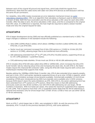 between each of the original 40 ground and signal lines, which help shield the signals from
interference. Note that this cable works with older non-Ultra-ATA devices as well because it still has
the same 40-pin connectors.
For reliability, Ultra-DMA modes incorporate an error-detection mechanism known as cyclic
redundancy checking (CRC). CRC is an algorithm that calculates a checksum used to detect errors in
a stream of data. Both the host (controller) and the drive calculate a CRC value for each Ultra-DMA
transfer. After the data is sent, the drive calculates a CRC value, and this is compared to the original
host CRC value. If a difference is reported, the host might be required to select a slower transfer
mode and retry the original request for data.
ATA/ATAPI-6
ATA-6 began development during 2000 and was officially published as a standard early in 2002. The
major changes or additions in the standard include the following:
Ultra-DMA (UDMA) Mode 5 added, which allows 100MBps transfers (called UDMA/100, Ultra-
ATA/100, or just ATA/100).
Sector count per command increased from 8 bits (256 sectors or 131KB) to 16 bits (65,536
sectors or 33.5MB), allowing larger files to be transferred more efficiently.
LBA addressing extended from 228 to 248 (281,474,976,710,656) sectors, supporting drives up
to 144.12PB (petabyte = quadrillion bytes).
CHS addressing made obsolete. Drives must use 28-bit or 48-bit LBA addressing only.
ATA-6 includes Ultra-ATA/100 (also called Ultra-DMA or UDMA/100), which increases the Ultra-ATA
burst transfer rate by reducing setup times and increasing the clock rate. As with ATA-5, the faster
modes require the improved 80-conductor cable. Using the ATA/100 mode requires both a drive and
motherboard interface that supports that mode.
Besides adding the 100MBps UDMA Mode 5 transfer rate, ATA-6 also extended drive capacity greatly,
and just in time. ATA-5 and earlier standards supported drives of up to only 137GB in capacity, which
was becoming a limitation as larger drives became available. Commercially available 3.5-inch drives
exceeding 137GB were introduced during 2001 but originally were available only in SCSI versions
because SCSI doesn't share the same limitations as ATA. With ATA-6, the sector addressing limit has
been extended from (228) sectors to (248) sectors. What this means is that LBA addressing
previously could use only 28-bit numbers, but with ATA-6 LBA addressing can use larger, 48-bit
numbers if necessary. With 512 bytes per sector, this raises the maximum supported drive capacity
to 144.12PB. That is equal to more than 144.12 quadrillion bytes! Note that the 48-bit addressing is
optional and necessary only for drives larger than 137GB. Drives 137GB or less can use either 28-bit
or 48-bit addressing.
ATA/ATAPI-7
Work on ATA-7, which began late in 2001, was completed in 2003. As with the previous ATA
standards, ATA-7 is built on the previous standard (ATA-6), with some additions.
 
