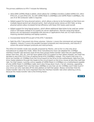 The primary additions to ATA-7 include the following:
Ultra-DMA (UDMA) Mode 6 added, which allows for 133MBps transfers (called UDMA/133, Ultra-
ATA/133, or just ATA/133). As with UDMA Mode 5 (100MBps) and UDMA Mode 4 (66MBps), the
use of an 80-conductor cable is required.
Added support for long physical sectors, which allows a device to be formatted so that there are
multiple logical sectors per physical sector. Each physical sector stores an ECC field, so long
physical sectors allow increased format efficiency with fewer ECC bytes used overall.
Added support for long logical sectors, which allows additional data bytes to be used per sector
(520 or 528 bytes instead of 512 bytes) for server applications. Devices using long logical
sectors are not backward compatible with devices or applications that use 512-byte sectors,
meaning standard desktop and laptop systems.
Incorporated Serial ATA as part of the ATA-7 standard.
Split the ATA-7 document into three volumes: Volume 1 covers the command set and logical
registers, Volume 2 covers the parallel transport protocols and interconnects, and Volume 3
covers the serial transport protocols and interconnects.
The ATA/133 transfer mode was actually proposed by Maxtor, and so far it is the only drive
manufacturer to adopt this mode. Other drive manufacturers have not adopted the 133MBps
interface transfer rate because most drives have actual media transfer rates that are significantly
slower than that. VIA, ALi, and SiS have added ATA/133 support to their latest chipsets, but Intel has
decided to skip ATA/133 in lieu of adding Serial ATA (150MBps) instead. This means that even if a
drive can transfer at 133MBps from the circuit board on the drive to the motherboard, data from the
drive media (platters) through the heads to the circuit board on the drive moves at less than half that
rate. For that reason, running a drive capable of UDMA Mode 6 (133MBps) on a motherboard capable
of only UDMA Mode 5 (100MBps) really won't slow things down much, if at all. Likewise, upgrading
your ATA host adapter from one that does 100MBps to one that can do 133MBps won't help much if
your drive can only read data off the disk platters at half that speed. Always remember that the
media transfer rate is far more important than the interface transfer rate when selecting a drive,
because the media transfer rate is the limiting factor.
 