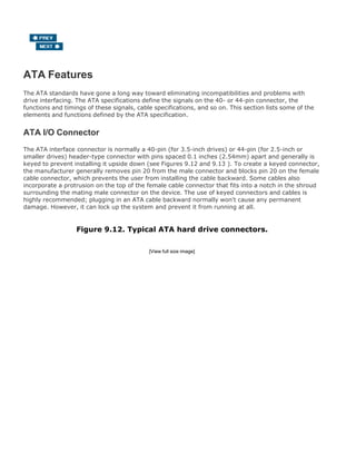 ATA Features
The ATA standards have gone a long way toward eliminating incompatibilities and problems with
drive interfacing. The ATA specifications define the signals on the 40- or 44-pin connector, the
functions and timings of these signals, cable specifications, and so on. This section lists some of the
elements and functions defined by the ATA specification.
ATA I/O Connector
The ATA interface connector is normally a 40-pin (for 3.5-inch drives) or 44-pin (for 2.5-inch or
smaller drives) header-type connector with pins spaced 0.1 inches (2.54mm) apart and generally is
keyed to prevent installing it upside down (see Figures 9.12 and 9.13 ). To create a keyed connector,
the manufacturer generally removes pin 20 from the male connector and blocks pin 20 on the female
cable connector, which prevents the user from installing the cable backward. Some cables also
incorporate a protrusion on the top of the female cable connector that fits into a notch in the shroud
surrounding the mating male connector on the device. The use of keyed connectors and cables is
highly recommended; plugging in an ATA cable backward normally won't cause any permanent
damage. However, it can lock up the system and prevent it from running at all.
Figure 9.12. Typical ATA hard drive connectors.
[View full size image]
 