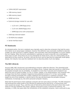 12MHz 80C287 coprocessor
1MB memory board
4MB memory board
40MB hard drive
External storage module for use with:
5.25-inch 1.2MB floppy drive
5.25-inch 360KB floppy drive
60MB tape drive with compression
2400-bps internal modem
CD-ROM drive adapter
Serial interface board
PC Notebooks
As indicated earlier, the term notebook was originally used to describe computers that had the same
form-factor as an actual paper notebook, however this definition was eventually modified to describe
smaller (as well as thinner or lighter) laptops, and eventually used interchangeably or to even replace
the term laptop. Often the terms subnotebook or palmtop are used to describe very small laptops
these days as well. Since there are no true standards for these terms, they are unfortunately not as
descriptive as they could be. So while I will use the term here to describe any especially small laptop
design, the industry now uses the notebook term to describe pretty much any laptop.
The NEC UltraLite
Around 1988, NEC introduced a groundbreaking computer called the UltraLite. This clamshell-style
portable had no hard drive and not even any floppy drives. Instead, data was stored on a RAM drive.
Its greatest strength was its portability. It weighed no more than 4 pounds and its footprint was
about the size of a piece of paper, 8.5 by 11 inches. Indeed, in its closed position, this computer was
no larger than the thick computer magazines that published reviews of it. In fact, some people
thought it looked remarkably like a paper notebook and christened it a notebook computer. Thus
began the era of the notebook, a device that to this day still dominates the portable computer
marketand, increasingly so, the entire personal computer industry.
Note that the dominance of the notebook computer did not come about overnight. The NEC designers
had achieved the svelte profile of the UltraLite by jettisoning the hard drive, a compromise most
users would not accept. Thus, until the sizes of hard drives diminished to the point where they could
easily fit into the notebook form factor, laptops continued to enjoy a welcoming audience. For
example, in 1990, two years after the introduction of the notebook computer, users continued to pay
 