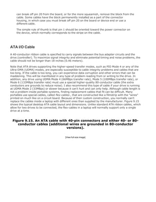 can break off pin 20 from the board, or for the more squeamish, remove the block from the
cable. Some cables have the block permanently installed as a part of the connector
housing, in which case you must break off pin 20 on the board or device end or use a
different cable.
The simple rule of thumb is that pin 1 should be oriented toward the power connector on
the device, which normally corresponds to the stripe on the cable.
ATA I/O Cable
A 40-conductor ribbon cable is specified to carry signals between the bus adapter circuits and the
drive (controller). To maximize signal integrity and eliminate potential timing and noise problems, the
cable should not be longer than 18 inches (0.46 meters).
Note that ATA drives supporting the higher-speed transfer modes, such as PIO Mode 4 or any of the
Ultra-DMA (UDMA) modes, are especially susceptible to cable integrity problems and cables that are
too long. If the cable is too long, you can experience data corruption and other errors that can be
maddening. This will be manifested in any type of problem reading from or writing to the drive. In
addition, any drive using UDMA Mode 4 (66MBps transfer rate), Mode 5 (100MBps transfer rate), or
Mode 6 (133MBps transfer rate) must use a special higher-quality 80-conductor cable (the extra
conductors are grounds to reduce noise). I also recommend this type of cable if your drive is running
at UDMA Mode 2 (33MBps) or slower because it can't hurt and can only help. Although cable length is
not a problem inside portable systems, finding replacement cables that fit can be difficult. Many
portables use special cables, called flex-cables , that are constructed like a filmstrip with the "wires"
printed on much like on a circuit board. Because of their custom construction, you normally can't
replace the cables inside a laptop with different ones than supplied by the manufacturer. Figure 9.15
shows the typical desktop ATA cable layout and dimensions. Unlike standard ATA ribbon cables, which
allow for two drives to be connected, the flex-cables in a laptop will normally support only a single
drive at a time.
Figure 9.15. An ATA cable with 40-pin connectors and either 40- or 80-
conductor cables (additional wires are grounded in 80-conductor
versions).
[View full size image]
 