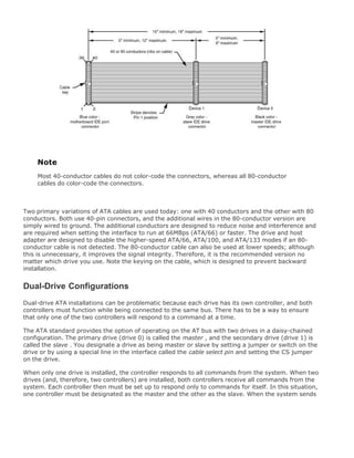 Note
Most 40-conductor cables do not color-code the connectors, whereas all 80-conductor
cables do color-code the connectors.
Two primary variations of ATA cables are used today: one with 40 conductors and the other with 80
conductors. Both use 40-pin connectors, and the additional wires in the 80-conductor version are
simply wired to ground. The additional conductors are designed to reduce noise and interference and
are required when setting the interface to run at 66MBps (ATA/66) or faster. The drive and host
adapter are designed to disable the higher-speed ATA/66, ATA/100, and ATA/133 modes if an 80-
conductor cable is not detected. The 80-conductor cable can also be used at lower speeds; although
this is unnecessary, it improves the signal integrity. Therefore, it is the recommended version no
matter which drive you use. Note the keying on the cable, which is designed to prevent backward
installation.
Dual-Drive Configurations
Dual-drive ATA installations can be problematic because each drive has its own controller, and both
controllers must function while being connected to the same bus. There has to be a way to ensure
that only one of the two controllers will respond to a command at a time.
The ATA standard provides the option of operating on the AT bus with two drives in a daisy-chained
configuration. The primary drive (drive 0) is called the master , and the secondary drive (drive 1) is
called the slave . You designate a drive as being master or slave by setting a jumper or switch on the
drive or by using a special line in the interface called the cable select pin and setting the CS jumper
on the drive.
When only one drive is installed, the controller responds to all commands from the system. When two
drives (and, therefore, two controllers) are installed, both controllers receive all commands from the
system. Each controller then must be set up to respond only to commands for itself. In this situation,
one controller must be designated as the master and the other as the slave. When the system sends
 