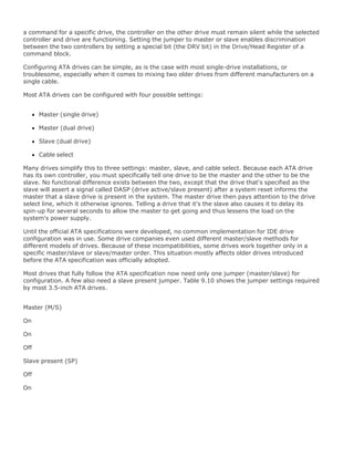 a command for a specific drive, the controller on the other drive must remain silent while the selected
controller and drive are functioning. Setting the jumper to master or slave enables discrimination
between the two controllers by setting a special bit (the DRV bit) in the Drive/Head Register of a
command block.
Configuring ATA drives can be simple, as is the case with most single-drive installations, or
troublesome, especially when it comes to mixing two older drives from different manufacturers on a
single cable.
Most ATA drives can be configured with four possible settings:
Master (single drive)
Master (dual drive)
Slave (dual drive)
Cable select
Many drives simplify this to three settings: master, slave, and cable select. Because each ATA drive
has its own controller, you must specifically tell one drive to be the master and the other to be the
slave. No functional difference exists between the two, except that the drive that's specified as the
slave will assert a signal called DASP (drive active/slave present) after a system reset informs the
master that a slave drive is present in the system. The master drive then pays attention to the drive
select line, which it otherwise ignores. Telling a drive that it's the slave also causes it to delay its
spin-up for several seconds to allow the master to get going and thus lessens the load on the
system's power supply.
Until the official ATA specifications were developed, no common implementation for IDE drive
configuration was in use. Some drive companies even used different master/slave methods for
different models of drives. Because of these incompatibilities, some drives work together only in a
specific master/slave or slave/master order. This situation mostly affects older drives introduced
before the ATA specification was officially adopted.
Most drives that fully follow the ATA specification now need only one jumper (master/slave) for
configuration. A few also need a slave present jumper. Table 9.10 shows the jumper settings required
by most 3.5-inch ATA drives.
Master (M/S)
On
On
Off
Slave present (SP)
Off
On
 