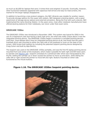 as much as $6,000 for laptops that were 3 inches thick and weighed 15 pounds. Eventually, however,
when functional notebooks appeared with capacious hard drives and easy-to-read screens, the
market for the larger laptops disappeared.
In addition to launching a new product category, the NEC UltraLite was notable for another reason.
To provide storage options for this super-slim system, NEC designed a docking station, with a good
assortment of storage device options and external connectors. Being the first with such a device, NEC
trademarked the name Docking Station. In the years since, most other notebook manufacturers have
offered docking stations for their notebooks, but never under that exact name.
GRiDCASE 1550sx
The GRiDCASE 1550sx was introduced in November 1989. This system was typical for GRiD in the
use of a magnesium case and having a fairly high price, but what was really unique about it was the
integrated pointing device. The GRiDCASE 1550sx began a revolution in portable pointing devices.
Until then, most laptops didn't have an integrated pointing device at all, and those that did used a
trackball which was mounted to either the right side of the keyboard or even on the base of the
screen. GRiD broke that tradition by including the patented Isopoint pointing device designed by
Craig Culver and built by Alps Electric.
The Isopoint was used on the GRiDCASE 1550sx portable, and was the first PC laptop pointing device
mounted front and center of the keyboard, which made it possible for both right and left-hand users
to operate (see Figure 1.16). Isopoint consisted of a cylindrical roller which was manipulated by the
thumb. Rolling the cylinder up or down caused the pointer to move up and down, while sliding the
roller left or right caused the pointer to move left and right. Buttons mounted on either side
functioned as the mouse buttons.
Figure 1.16. The GRiDCASE 1550sx Isopoint pointing device.
 