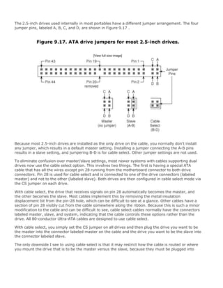 The 2.5-inch drives used internally in most portables have a different jumper arrangement. The four
jumper pins, labeled A, B, C, and D, are shown in Figure 9.17 .
Figure 9.17. ATA drive jumpers for most 2.5-inch drives.
[View full size image]
Because most 2.5-inch drives are installed as the only drive on the cable, you normally don't install
any jumper, which results in a default master setting. Installing a jumper connecting the A-B pins
results in a slave setting, and jumpering B-D is for cable select. Other jumper settings are not used.
To eliminate confusion over master/slave settings, most newer systems with cables supporting dual
drives now use the cable select option. This involves two things. The first is having a special ATA
cable that has all the wires except pin 28 running from the motherboard connector to both drive
connectors. Pin 28 is used for cable select and is connected to one of the drive connectors (labeled
master) and not to the other (labeled slave). Both drives are then configured in cable select mode via
the CS jumper on each drive.
With cable select, the drive that receives signals on pin 28 automatically becomes the master, and
the other becomes the slave. Most cables implement this by removing the metal insulation
displacement bit from the pin-28 hole, which can be difficult to see at a glance. Other cables have a
section of pin 28 visibly cut from the cable somewhere along the ribbon. Because this is such a minor
modification to the cable and can be difficult to see, cable select cables normally have the connectors
labeled master, slave, and system, indicating that the cable controls these options rather than the
drive. All 80-conductor Ultra-ATA cables are designed to use cable select.
With cable select, you simply set the CS jumper on all drives and then plug the drive you want to be
the master into the connector labeled master on the cable and the drive you want to be the slave into
the connector labeled slave.
The only downside I see to using cable select is that it may restrict how the cable is routed or where
you mount the drive that is to be the master versus the slave, because they must be plugged into
 