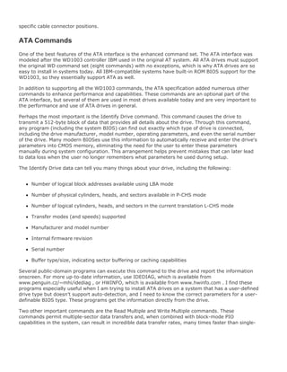 specific cable connector positions.
ATA Commands
One of the best features of the ATA interface is the enhanced command set. The ATA interface was
modeled after the WD1003 controller IBM used in the original AT system. All ATA drives must support
the original WD command set (eight commands) with no exceptions, which is why ATA drives are so
easy to install in systems today. All IBM-compatible systems have built-in ROM BIOS support for the
WD1003, so they essentially support ATA as well.
In addition to supporting all the WD1003 commands, the ATA specification added numerous other
commands to enhance performance and capabilities. These commands are an optional part of the
ATA interface, but several of them are used in most drives available today and are very important to
the performance and use of ATA drives in general.
Perhaps the most important is the Identify Drive command. This command causes the drive to
transmit a 512-byte block of data that provides all details about the drive. Through this command,
any program (including the system BIOS) can find out exactly which type of drive is connected,
including the drive manufacturer, model number, operating parameters, and even the serial number
of the drive. Many modern BIOSes use this information to automatically receive and enter the drive's
parameters into CMOS memory, eliminating the need for the user to enter these parameters
manually during system configuration. This arrangement helps prevent mistakes that can later lead
to data loss when the user no longer remembers what parameters he used during setup.
The Identify Drive data can tell you many things about your drive, including the following:
Number of logical block addresses available using LBA mode
Number of physical cylinders, heads, and sectors available in P-CHS mode
Number of logical cylinders, heads, and sectors in the current translation L-CHS mode
Transfer modes (and speeds) supported
Manufacturer and model number
Internal firmware revision
Serial number
Buffer type/size, indicating sector buffering or caching capabilities
Several public-domain programs can execute this command to the drive and report the information
onscreen. For more up-to-date information, use IDEDIAG, which is available from
www.penguin.cz/~mhi/idediag , or HWINFO, which is available from www.hwinfo.com . I find these
programs especially useful when I am trying to install ATA drives on a system that has a user-defined
drive type but doesn't support auto-detection, and I need to know the correct parameters for a user-
definable BIOS type. These programs get the information directly from the drive.
Two other important commands are the Read Multiple and Write Multiple commands. These
commands permit multiple-sector data transfers and, when combined with block-mode PIO
capabilities in the system, can result in incredible data transfer rates, many times faster than single-
 