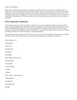 sector PIO transfers.
Many other enhanced commands are available, including room for a given drive manufacturer to
implement what are called vendor-unique commands. Certain vendors often use these commands for
features unique to each vendor. Often, vendor-unique commands control features such as low-level
formatting and defect management. This is why low-level format (LLF) programs can be so specific to
a particular manufacturer's ATA drives and why many manufacturers make their own LLF programs
available.
Drive Capacity Limitations
ATA interface versions up through ATA-5 suffered from a drive capacity limitation of about 137GB
(billion bytes). Depending on the BIOS used, this limitation can be further reduced to 8.4GB, or even
as low as 528MB (million bytes). This is due to limitations in both the BIOS and the ATA interface,
which when combined create even further limitations. To understand these limits, you have to look at
the BIOS (software) and ATA (hardware) interfaces together.
The limitations when dealing with ATA drives are those of the ATA interface itself as well as the BIOS
interface used to talk to the drive. A summary of the limitations is provided in Table 9.11 .
CHS: BIOS w/o TL
1024x16x63
1,032,192
528,482,304
528.48MB
504.00MiB
CHS: BIOS w/ bit-shift TL
1024x240x63
15,482,880
7,927,234,560
7.93GB
7.38GiB
CHS: BIOS w/ LBA-assist TL
1024x255x63
16,450,560
8,422,686,720
8.42GB
 