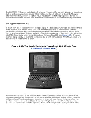 The GRiDCASE 1550sx was touted as the first laptop PC designed for use with Windows by including a
built-in ambidextrous pointing device. While the Isopoint did not catch on, by the end of the year
after its introduction, virtually all laptops would include some sort of integral pointing device, and
most of them would be mounted front and center where they could be reached easily by either hand.
The Apple PowerBook 100
It might seem out of place to mention an Apple laptop in a book about PC laptops, but Apple did have
some influence on PC laptop design. Like IBM, Apple struggled with its early portable systems,
introducing two mobile versions of its Macintoshone a luggable model and the other a bulky laptop,
both of which were poorly designed and which failed in the marketplace. Then, on its third attempt in
late 1991, Apple finally got it right and introduced the PowerBook 100 (see Figure 1.17). Of course,
this new laptop was by no means PC compatible, but as with many aspects of the Mac, it would have
an influence on portable PCs to follow.
Figure 1.17. The Apple Macintosh PowerBook 100. (Photo from
www.apple-history.com.)
The most striking aspect of the PowerBook was its solution to the pointing device problem. While
others such as GRiD had figured out that the pointing device should be front and center, they were
still somewhat difficult to use because there was no wrist-rest area. Apple's designers solved that
problem by moving the keyboard back, thereby providing both a comfortable rest for the wrists of
the user and a convenient place for a pointing device. Most laptops used a clumsy trackball in the
 
