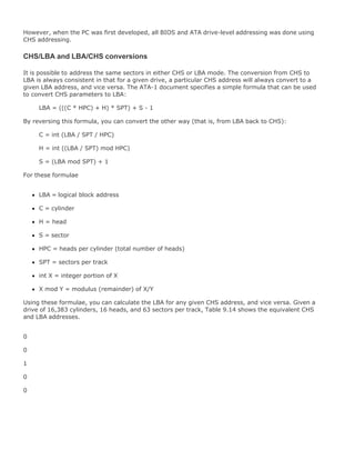 However, when the PC was first developed, all BIOS and ATA drive-level addressing was done using
CHS addressing.
CHS/LBA and LBA/CHS conversions
It is possible to address the same sectors in either CHS or LBA mode. The conversion from CHS to
LBA is always consistent in that for a given drive, a particular CHS address will always convert to a
given LBA address, and vice versa. The ATA-1 document specifies a simple formula that can be used
to convert CHS parameters to LBA:
LBA = (((C * HPC) + H) * SPT) + S - 1
By reversing this formula, you can convert the other way (that is, from LBA back to CHS):
C = int (LBA / SPT / HPC)
H = int ((LBA / SPT) mod HPC)
S = (LBA mod SPT) + 1
For these formulae
LBA = logical block address
C = cylinder
H = head
S = sector
HPC = heads per cylinder (total number of heads)
SPT = sectors per track
int X = integer portion of X
X mod Y = modulus (remainder) of X/Y
Using these formulae, you can calculate the LBA for any given CHS address, and vice versa. Given a
drive of 16,383 cylinders, 16 heads, and 63 sectors per track, Table 9.14 shows the equivalent CHS
and LBA addresses.
0
0
1
0
0
 