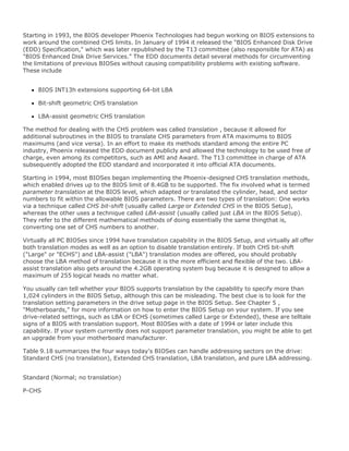Starting in 1993, the BIOS developer Phoenix Technologies had begun working on BIOS extensions to
work around the combined CHS limits. In January of 1994 it released the "BIOS Enhanced Disk Drive
(EDD) Specification," which was later republished by the T13 committee (also responsible for ATA) as
"BIOS Enhanced Disk Drive Services." The EDD documents detail several methods for circumventing
the limitations of previous BIOSes without causing compatibility problems with existing software.
These include
BIOS INT13h extensions supporting 64-bit LBA
Bit-shift geometric CHS translation
LBA-assist geometric CHS translation
The method for dealing with the CHS problem was called translation , because it allowed for
additional subroutines in the BIOS to translate CHS parameters from ATA maximums to BIOS
maximums (and vice versa). In an effort to make its methods standard among the entire PC
industry, Phoenix released the EDD document publicly and allowed the technology to be used free of
charge, even among its competitors, such as AMI and Award. The T13 committee in charge of ATA
subsequently adopted the EDD standard and incorporated it into official ATA documents.
Starting in 1994, most BIOSes began implementing the Phoenix-designed CHS translation methods,
which enabled drives up to the BIOS limit of 8.4GB to be supported. The fix involved what is termed
parameter translation at the BIOS level, which adapted or translated the cylinder, head, and sector
numbers to fit within the allowable BIOS parameters. There are two types of translation: One works
via a technique called CHS bit-shift (usually called Large or Extended CHS in the BIOS Setup),
whereas the other uses a technique called LBA-assist (usually called just LBA in the BIOS Setup).
They refer to the different mathematical methods of doing essentially the same thingthat is,
converting one set of CHS numbers to another.
Virtually all PC BIOSes since 1994 have translation capability in the BIOS Setup, and virtually all offer
both translation modes as well as an option to disable translation entirely. If both CHS bit-shift
("Large" or "ECHS") and LBA-assist ("LBA") translation modes are offered, you should probably
choose the LBA method of translation because it is the more efficient and flexible of the two. LBA-
assist translation also gets around the 4.2GB operating system bug because it is designed to allow a
maximum of 255 logical heads no matter what.
You usually can tell whether your BIOS supports translation by the capability to specify more than
1,024 cylinders in the BIOS Setup, although this can be misleading. The best clue is to look for the
translation setting parameters in the drive setup page in the BIOS Setup. See Chapter 5 ,
"Motherboards," for more information on how to enter the BIOS Setup on your system. If you see
drive-related settings, such as LBA or ECHS (sometimes called Large or Extended), these are telltale
signs of a BIOS with translation support. Most BIOSes with a date of 1994 or later include this
capability. If your system currently does not support parameter translation, you might be able to get
an upgrade from your motherboard manufacturer.
Table 9.18 summarizes the four ways today's BIOSes can handle addressing sectors on the drive:
Standard CHS (no translation), Extended CHS translation, LBA translation, and pure LBA addressing.
Standard (Normal; no translation)
P-CHS
 