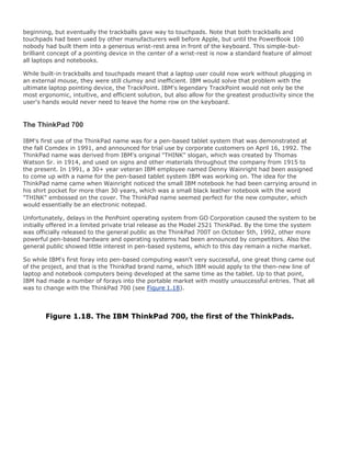 beginning, but eventually the trackballs gave way to touchpads. Note that both trackballs and
touchpads had been used by other manufacturers well before Apple, but until the PowerBook 100
nobody had built them into a generous wrist-rest area in front of the keyboard. This simple-but-
brilliant concept of a pointing device in the center of a wrist-rest is now a standard feature of almost
all laptops and notebooks.
While built-in trackballs and touchpads meant that a laptop user could now work without plugging in
an external mouse, they were still clumsy and inefficient. IBM would solve that problem with the
ultimate laptop pointing device, the TrackPoint. IBM's legendary TrackPoint would not only be the
most ergonomic, intuitive, and efficient solution, but also allow for the greatest productivity since the
user's hands would never need to leave the home row on the keyboard.
The ThinkPad 700
IBM's first use of the ThinkPad name was for a pen-based tablet system that was demonstrated at
the fall Comdex in 1991, and announced for trial use by corporate customers on April 16, 1992. The
ThinkPad name was derived from IBM's original "THINK" slogan, which was created by Thomas
Watson Sr. in 1914, and used on signs and other materials throughout the company from 1915 to
the present. In 1991, a 30+ year veteran IBM employee named Denny Wainright had been assigned
to come up with a name for the pen-based tablet system IBM was working on. The idea for the
ThinkPad name came when Wainright noticed the small IBM notebook he had been carrying around in
his shirt pocket for more than 30 years, which was a small black leather notebook with the word
"THINK" embossed on the cover. The ThinkPad name seemed perfect for the new computer, which
would essentially be an electronic notepad.
Unfortunately, delays in the PenPoint operating system from GO Corporation caused the system to be
initially offered in a limited private trial release as the Model 2521 ThinkPad. By the time the system
was officially released to the general public as the ThinkPad 700T on October 5th, 1992, other more
powerful pen-based hardware and operating systems had been announced by competitors. Also the
general public showed little interest in pen-based systems, which to this day remain a niche market.
So while IBM's first foray into pen-based computing wasn't very successful, one great thing came out
of the project, and that is the ThinkPad brand name, which IBM would apply to the then-new line of
laptop and notebook computers being developed at the same time as the tablet. Up to that point,
IBM had made a number of forays into the portable market with mostly unsuccessful entries. That all
was to change with the ThinkPad 700 (see Figure 1.18).
Figure 1.18. The IBM ThinkPad 700, the first of the ThinkPads.
 