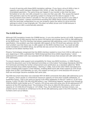 A word of warning with these BIOS translation settings: If you have a drive 8.4GB or less in
capacity and switch between Standard CHS, ECHS, or LBA, the BIOS can change the
(translated) geometry. The same thing can happen if you transfer a disk that has been
formatted on an old, non-LBA computer to a new one that uses LBA. This causes the logical
CHS geometry seen by the operating system to change and the data to appear in the
wrong locations from where it actually is! This can cause you to lose access to your data if
you are not careful. I always recommend recording the CMOS Setup screens associated
with the hard disk configuration so you can properly match the setup of a drive and the
settings to which it was originally set. This does not affect drives over 8.4GB because in
that case pure LBA is automatically selected.
The 8.4GB Barrier
Although CHS translation breaks the 528MB barrier, it runs into another barrier at 8.4GB. Supporting
drives larger than 8.4GB requires that we leave CHS behind and change from CHS to LBA addressing
at the BIOS level. The ATA interface had always supported LBA addressing, even in the original ATA-1
specification. One problem was that originally LBA support at the ATA level was optional, but the
main problem was that there was no LBA support at the BIOS interface level. You could set LBA-
assist translation in the BIOS Setup, but all that did was convert the drive LBA numbers to CHS
numbers at the BIOS interface level.
Phoenix Technologies recognized that the BIOS interface needed to move from CHS to LBA early on
and, beginning in 1994, published the "BIOS Enhanced Disk Drive (EDD) Specification," which
addressed this problem with new extended INT13h BIOS services that worked with LBA rather than
CHS addresses.
To ensure industry-wide support and compatibility for these new BIOS functions, in 1996 Phoenix
turned this document over to the National Committee on Information Technology Standards (NCITS)
T13 technical committee for further enhancement and certification as a standard called the "BIOS
Enhanced Disk Drive (EDD) Specification." Starting in 1998, most of the other BIOS manufacturers
began installing EDD support in their BIOSes, enabling BIOS-level LBA mode support for ATA drives
larger than 8.4GB. Coincidentally (or not), this support arrived just in time because ATA drives of
that size and larger became available that same year.
The EDD document describes new extended INT13h BIOS commands that allow LBA addressing up to
264 sectors, which results in a theoretical maximum capacity of more than 9.44ZB (zettabytes, or
quadrillion bytes). That is the same as saying 9.44 trillion gigabytes (9.44x1021 bytes or, to be more
precise, 9,444,732,965,739,290,430,000 bytes)! I say "theoretical capacity" because even though by
1998 the BIOS could handle up to 264 sectors, ATA drives were still using only 28-bit addressing (228
sectors) at the ATA interface level. This limited an ATA drive to 268,435,456 sectors, which was a
capacity of 137,438,953,472 bytes or 137.44GB. Thus, the 8.4GB barrier had been broken, but
another barrier remained at 137GB due to the 28-bit LBA addressing used in the ATA interface. The
numbers work out as follows:
Max. Values
---------------------------------
Total Sectors 268,435,456
---------------------------------
Total Bytes 137,438,953,472
 
