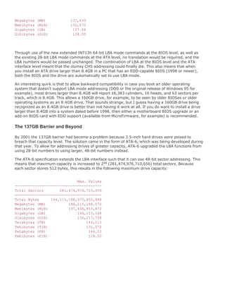 Megabytes (MB) 137,439
Mebibytes (MiB) 131,072
Gigabytes (GB) 137.44
Gibibytes (GiB) 128.00
Through use of the new extended INT13h 64-bit LBA mode commands at the BIOS level, as well as
the existing 28-bit LBA mode commands at the ATA level, no translation would be required, and the
LBA numbers would be passed unchanged. The combination of LBA at the BIOS level and the ATA
interface level meant that the clumsy CHS addressing could finally die. This also means that when
you install an ATA drive larger than 8.4GB in a PC that has an EDD-capable BIOS (1998 or newer),
both the BIOS and the drive are automatically set to use LBA mode.
An interesting quirk is that to allow backward compatibility in case you boot an older operating
system that doesn't support LBA mode addressing (DOS or the original release of Windows 95 for
example), most drives larger than 8.4GB will report 16,383 cylinders, 16 heads, and 63 sectors per
track, which is 8.4GB. This allows a 160GB drive, for example, to be seen by older BIOSes or older
operating systems as an 8.4GB drive. That sounds strange, but I guess having a 160GB drive being
recognized as an 8.4GB drive is better than not having it work at all. If you do want to install a drive
larger than 8.4GB into a system dated before 1998, then either a motherboard BIOS upgrade or an
add-on BIOS card with EDD support (available from MicroFirmware, for example) is recommended.
The 137GB Barrier and Beyond
By 2001 the 137GB barrier had become a problem because 3.5-inch hard drives were poised to
breach that capacity level. The solution came in the form of ATA-6, which was being developed during
that year. To allow for addressing drives of greater capacity, ATA-6 upgraded the LBA functions from
using 28-bit numbers to using larger, 48-bit numbers instead.
The ATA-6 specification extends the LBA interface such that it can use 48-bit sector addressing. This
means that maximum capacity is increased to 248 (281,474,976,710,656) total sectors. Because
each sector stores 512 bytes, this results in the following maximum drive capacity:
Max. Values
---------------------------------------
Total Sectors 281,474,976,710,656
---------------------------------------
Total Bytes 144,115,188,075,855,888
Megabytes (MB) 144,115,188,076
Mebibytes (MiB) 137,438,953,472
Gigabytes (GB) 144,115,188
Gibibytes (GiB) 134,217,728
Terabytes (TB) 144,115
Tebibytes (TiB) 131,072
Petabytes (PB) 144.12
Pebibytes (PiB) 128.00
 