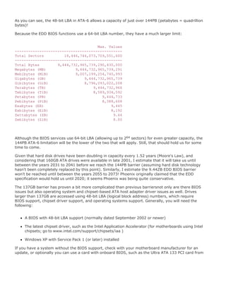 As you can see, the 48-bit LBA in ATA-6 allows a capacity of just over 144PB (petabytes = quadrillion
bytes)!
Because the EDD BIOS functions use a 64-bit LBA number, they have a much larger limit:
Max. Values
------------------------------------------------
Total Sectors 18,446,744,073,709,551,600
------------------------------------------------
Total Bytes 9,444,732,965,739,290,430,000
Megabytes (MB) 9,444,732,965,739,291
Mebibytes (MiB) 9,007,199,254,740,993
Gigabytes (GB) 9,444,732,965,739
Gibibytes (GiB) 8,796,093,022,208
Terabytes (TB) 9,444,732,966
Tebibytes (TiB) 8,589,934,592
Petabytes (PB) 9,444,733
Pebibytes (PiB) 8,388,608
Exabytes (EB) 9,445
Exbibytes (EiB) 8,192
Zettabytes (ZB) 9.44
Zebibytes (ZiB) 8.00
Although the BIOS services use 64-bit LBA (allowing up to 264 sectors) for even greater capacity, the
144PB ATA-6 limitation will be the lower of the two that will apply. Still, that should hold us for some
time to come.
Given that hard disk drives have been doubling in capacity every 1.52 years (Moore's Law), and
considering that 160GB ATA drives were available in late 2001, I estimate that it will take us until
between the years 2031 to 2041 before we reach the 144PB barrier (assuming hard disk technology
hasn't been completely replaced by this point). Similarly, I estimate the 9.44ZB EDD BIOS barrier
won't be reached until between the years 2055 to 2073! Phoenix originally claimed that the EDD
specification would hold us until 2020; it seems Phoenix was being quite conservative.
The 137GB barrier has proven a bit more complicated than previous barriersnot only are there BIOS
issues but also operating system and chipset-based ATA host adapter driver issues as well. Drives
larger than 137GB are accessed using 48-bit LBA (logical block address) numbers, which require
BIOS support, chipset driver support, and operating systems support. Generally, you will need the
following:
A BIOS with 48-bit LBA support (normally dated September 2002 or newer)
The latest chipset driver, such as the Intel Application Accelerator (for motherboards using Intel
chipsets; go to www.intel.com/support/chipsets/iaa )
Windows XP with Service Pack 1 (or later) installed
If you have a system without the BIOS support, check with your motherboard manufacturer for an
update, or optionally you can use a card with onboard BIOS, such as the Ultra ATA 133 PCI card from
 