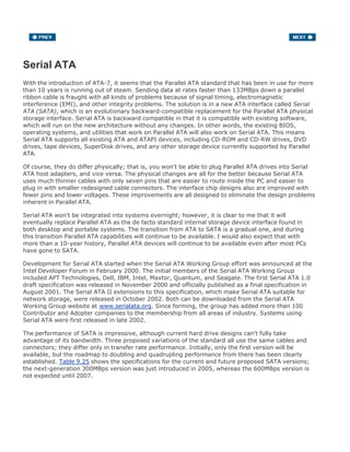 Serial ATA
With the introduction of ATA-7, it seems that the Parallel ATA standard that has been in use for more
than 10 years is running out of steam. Sending data at rates faster than 133MBps down a parallel
ribbon cable is fraught with all kinds of problems because of signal timing, electromagnetic
interference (EMI), and other integrity problems. The solution is in a new ATA interface called Serial
ATA (SATA), which is an evolutionary backward-compatible replacement for the Parallel ATA physical
storage interface. Serial ATA is backward compatible in that it is compatible with existing software,
which will run on the new architecture without any changes. In other words, the existing BIOS,
operating systems, and utilities that work on Parallel ATA will also work on Serial ATA. This means
Serial ATA supports all existing ATA and ATAPI devices, including CD-ROM and CD-RW drives, DVD
drives, tape devices, SuperDisk drives, and any other storage device currently supported by Parallel
ATA.
Of course, they do differ physically; that is, you won't be able to plug Parallel ATA drives into Serial
ATA host adapters, and vice versa. The physical changes are all for the better because Serial ATA
uses much thinner cables with only seven pins that are easier to route inside the PC and easier to
plug in with smaller redesigned cable connectors. The interface chip designs also are improved with
fewer pins and lower voltages. These improvements are all designed to eliminate the design problems
inherent in Parallel ATA.
Serial ATA won't be integrated into systems overnight; however, it is clear to me that it will
eventually replace Parallel ATA as the de facto standard internal storage device interface found in
both desktop and portable systems. The transition from ATA to SATA is a gradual one, and during
this transition Parallel ATA capabilities will continue to be available. I would also expect that with
more than a 10-year history, Parallel ATA devices will continue to be available even after most PCs
have gone to SATA.
Development for Serial ATA started when the Serial ATA Working Group effort was announced at the
Intel Developer Forum in February 2000. The initial members of the Serial ATA Working Group
included APT Technologies, Dell, IBM, Intel, Maxtor, Quantum, and Seagate. The first Serial ATA 1.0
draft specification was released in November 2000 and officially published as a final specification in
August 2001. The Serial ATA II extensions to this specification, which make Serial ATA suitable for
network storage, were released in October 2002. Both can be downloaded from the Serial ATA
Working Group website at www.serialata.org. Since forming, the group has added more than 100
Contributor and Adopter companies to the membership from all areas of industry. Systems using
Serial ATA were first released in late 2002.
The performance of SATA is impressive, although current hard drive designs can't fully take
advantage of its bandwidth. Three proposed variations of the standard all use the same cables and
connectors; they differ only in transfer rate performance. Initially, only the first version will be
available, but the roadmap to doubling and quadrupling performance from there has been clearly
established. Table 9.25 shows the specifications for the current and future proposed SATA versions;
the next-generation 300MBps version was just introduced in 2005, whereas the 600MBps version is
not expected until 2007.
 