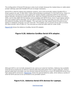 The configuration of Serial ATA devices is also much simpler because the master/slave or cable select
jumper settings used with Parallel ATA are no longer necessary.
Serial ATA is ideal for laptop and notebook systems, and it will eventually replace Parallel ATA in
those systems as well. In late 2002, Fujitsu demonstrated a prototype 2.5-inch SATA drive. Most 2.5-
inch hard drive manufacturers were waiting for mobile chipsets supporting SATA to be delivered
before officially introducing mobile SATA drives. Both the chipsets and the drives began arriving in
2005, and by late 2005 the first laptops were available with SATA drives. Even if your laptop system
does not support SATA internally, you can add an SATA interface externally via a PC Card, such as
the Addonics CardBus Serial ATA adapter. This card adds two high-speed Serial ATA ports to any
laptop or notebook computer via a PC Card slot. This enables you to connect drives with 2.5 times
the data transfer rate of USB 2.0. The card plus an external cable sells for under $100.
Figure 9.20 shows the Addonics CardBus Serial ATA adapter.
Figure 9.20. Addonics CardBus Serial ATA adapter.
Although SATA is not normally designed to be used as an external interface, Addonics has available
external drive enclosures as well as a special cable that pulls power from a spare USB port. Using a
special cable that's provided, you can connect external hard drives or even CD-ROM/DVD drives via a
high-speed SATA connection. Figure 9.21 shows the special Addonics cable, which allows a variety of
external SATA devices to be connected to any portable system.
Figure 9.21. Addonics Serial ATA devices for Laptops.
[View full size image]
 