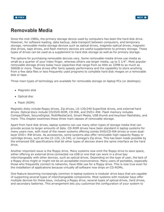 Removable Media
Since the mid-1980s, the primary storage device used by computers has been the hard disk drive.
However, for software loading, data backup, data transport between computers, and temporary
storage, removable-media storage devices such as optical drives, magneto-optical drives, magnetic
disk drives, tape drives, and flash memory devices are useful supplements to primary storage. These
types of drives can be used as a supplement to hard disk storage as well as for primary storage.
The options for purchasing removable devices vary. Some removable-media drives use media as
small as a quarter of your index finger, whereas others use larger media, up to 5 1/4". Most popular
removable storage drives today have capacities that range from as little as 32MB to as much as
500GB or more. These drives offer fairly speedy performance and the capability to store anything
from a few data files or less frequently used programs to complete hard disk images on a removable
disk or tape.
Three main types of technology are available for removable storage on laptop PCs (or desktops):
Magnetic disk
Optical disc
Flash (ROM)
Magnetic disks include floppy drives, Zip drives, LS-120/240 SuperDisk drives, and external hard
drives. Optical discs include CD/DVD-ROM, CD-RW, and DVD+-RW. Flash memory includes
CompactFlash, SecureDigital, MultiMediaCard, Smart Media, USB thumb and keychain flashdisks, and
more. This chapter examines these three main classes of removable storage.
Apart from hard disk drives, laptop systems can use many other types of storage media that can
provide access to larger amounts of data. CD-ROM drives have been standard in laptop systems for
many years now, with most of the newer systems offering combo DVD/CD-RW drives or even dual-
layer DVD+-RW drives. As accessories, some systems also offer removable high-capacity floppy or
cartridge drives, such as the LS-120, LS-240, or Iomega's Zip drive. This has been made possible by
the enhanced IDE specifications that let other types of devices share the same interface as the hard
drive.
Another important issue is the floppy drive. Many systems now omit the floppy drive to save space,
either offering an external drive connected via USB or one that can work in a drive bay
interchangeably with other devices, such as optical drives. Depending on the type of user, the lack of
a floppy drive might or might not be an acceptable inconvenience. Many users of portables, especially
those who frequently connect to networks, have little use for a floppy drive. This is now true even for
the installation of applications because virtually all software now ships on CD-ROMs.
One feature becoming increasingly common in laptop systems is modular drive bays that are capable
of supporting several types of interchangeable components. Most systems with modular bays offer
multiple devices for these bays, including a floppy drive, several types of optical drives, hard drives,
and secondary batteries. This arrangement lets you customize the configuration of your system to
 