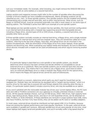 suit your immediate needs. For example, when traveling, you might remove the DVD/CD-RW drive
and replace it with an extra battery or a second hard drive.
Laptop vendors and magazine reviews might refer to the number of spindles when discussing the
number of drives a laptop can have installed simultaneously. Nearly all laptop systems can be
classified as one-, two-, or three-spindle systems. One-spindle systems are the smallest and lightest,
incorporating only a single internal hard disk, and no other internal drives. Other drives, such as
floppy or CD/DVD drives, must be connected externally (via USB in most cases) or via some type of
docking station. The ThinkPad X series from IBM is an example of a one-spindle system.
Most laptops are two-spindle systems. If a system has two spindles, the most common configuration
is an internal hard drive along with a modular bay supporting several interchangeable devices
including a floppy drive, several types of CD or DVD drives, a battery, a second hard drive, and
possibly other items as well.
A three-spindle system normally includes an internal hard drive, a floppy drive, and a single modular
bay, or possibly an internal hard drive and two modular bays. They are sometimes called all-in-one
systems, referring to the fact that a floppy, hard disk, and optical drive can be mounted in the
system simultaneously. With the elimination of the floppy drive from newer laptops, three-spindle
systems are becoming rare. When evaluating your laptop needs and hardware, be sure to determine
which devices included with a model can be used simultaneously and which require removing another
device.
Tip
If a particular laptop is described as a one-spindle or two-spindle system, you should
determine which drive(s) has been omitted and decide whether it's acceptable to use an
external drive as a substitute. Many two-spindle systems use an internal hard disk and one
modular bay drive. This means that if you want to use a floppy drive, you'll have to either
carry an external USB floppy drive or swap a modular bay floppy drive for the optical drive,
which means the floppy and optical drives cannot be used simultaneously.
If lightweight travel is a concern, determine which parts you don't need for travel that can be
swapped out. Modular bays can sometimes be equipped with a "weight-saving module," which is a
dummy drive for the open bay to prevent dirt and foreign objects from entering when the bay is
empty. If a particular system doesn't include a dummy drive, one may be available as an option.
If you aren't satisfied with the removable modular bay drives your current laptop offers, the PC Card
slots and USB or FireWire connectors are your gateway to virtually unlimited choices in external
drives. All the popular desktop choices, such as CD-RW drives, DVD+-RW drives, high-capacity hard
drives, tape backup drives, floppy drives, and Zip or LS-120 SuperDisk drives, can be attached via
USB, FireWire, or SCSI interfaces. If these interfaces are not built in (most systems have USB, many
also have FireWire, but few if any have SCSI), they can be added via PC Card or CardBus adapters.
In most cases, external drives should be interfaced via high-speed USB 2.0 or FireWire, because
those are among the highest performance and most popular interfaces. In the past, external drives
were available in parallel port versions. Although parallel port drives were popular at one time, most
newer laptops lack legacy serial and parallel ports, and you'll normally suffer a big speed drop for
 