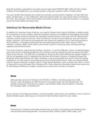 large file transfers, especially if you don't use the high-speed EPP/ECP IEEE 1284 LPT port modes.
Instead of the parallel port, you should consider using your system's USB or FireWire ports.
You can transfer files between two systems by directly connecting them together via their Ethernet
ports, parallel ports, or even USB ports. Note that special cables are required for these connections.
LPT.com, the originator of the Direct Cable Connection program provided with Windows, is a popular
source for these cables and setup help.
Interfaces for Removable-Media Drives
In addition to choosing a type of device, you need to choose which type of interface is ideally suited
for connecting it to your system. Several connection options are available for the leading removable
drives. The most common interface for internally mounted drives is the same ATA (AT Attachment)
interface used for most hard drives. SCSI interfacing is as fast or even faster for use with external
drives; however, SCSI devices are expensive and require the addition of a PC Card that provides a
SCSI interface. It should be noted that high-end tape backups like DAT often require a SCSI
interface. FireWire (IEEE 1394/i.LINK) is commonly used for connecting video cameras and high-
capacity external hard drives.
The most commonly used external interface, however, is now the USB port, which is replacing legacy
ports such as the venerable parallel port for printing as well as interfacing external drives and other
types of I/O devices. The USB port is available on all recent PCs (both desktop and laptop models); it
can be hot-swapped, and it's supported by Windows 98 and later versions, including Windows Me,
Windows 2000, and Windows XP. Older interfaces, such as the parallel port and PC Card (for laptop
computers), are still used on some devices but have limited performance. These are recommended
only for systems that don't support USB 2.0 High-Speed operation (such as those with USB 1.1 ports
or those still running Windows 95 or Windows NT). Some external removable-media drives allow you
to interchange interfaces to enable a single drive to work with a variety of systems.
Note
Although late versions of Windows 95 (Win95C or OSR2.1 and above) also have USB
drivers, many developers of USB devices do not support their use with Windows 95. For
reliable results and manufacturer support, use Windows 98SE (second edition), Windows
Me, Windows 2000, or Windows XP.
As you will see in the following sections, most removable-media drives are available in two or more of
these interface types, allowing you to choose the best interface option for your needs.
Note
Connecting or installing removable-media drives is similar to connecting and installing other
internal and external peripherals. The external USB, FireWire (IEEE 1394/i.LINK), and
 
