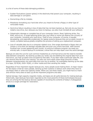 is a list of some of these data-damaging problems:
Sudden fluctuations (power spikes) in the electricity that powers your computer, resulting in
data damage or corruption.
Overwriting a file by mistake.
Mistakenly formatting your hard disk when you meant to format a floppy or other type of
removable media.
Hard drive failure resulting in loss of data that has not been backed up. Not only do you have to
install a new drive, but, because you have no backup, you also must reinstall all your software.
Catastrophic damage or complete loss of your computer (storm, flood, lightning strike, fire,
theft, and so on). A single lightning strike near your office or home can destroy the circuitry of
your computer, including your hard drive. Theft of your computer, of course, is equally
devastating, and especially problematic for laptop systems because they are so easily moved. A
recent, complete backup greatly simplifies the process of setting up a replacement computer.
Loss of valuable data due to a computer-related virus. One single download or floppy disk can
contain a virus that can damage valuable files and even your entire hard disk. With several
hundred new viruses appearing each month, no antivirus software program can keep you
entirely safe. A recent backup of uninfected, critical files can help repair even the worst damage.
Backups are also the cure for such common headaches as a full hard drive and the need to transfer
data between computers. By backing up data you rarely use and deleting the original data from your
hard drive, you free up space once occupied by that data. If you later need a particular data file, you
can retrieve that file from your backup. You also can more easily share large amounts of data
between computerswhen you send data from one city to another, for exampleby backing up the data
to a tape, CD-R(W), DVD+-R(W), or other media and then sending the media.
Regardless of how important regular backups are, many people avoid making them. A major reason
for this lapse is that for many people, backing up their systems is tedious work when they have to
use floppy disks or other low-capacity media. When you use these media, you might have to insert
and remove many disks to back up all the important programs and data.
Optical storage, high-capacity magnetic media, and tapes are all useful devices for making backups.
Historically, tape backups have been regarded as the most powerful of these technologies because
they are among the few backup devices capable of recording the contents of today's multigigabyte
drives to a single cartridge for restoration.
 