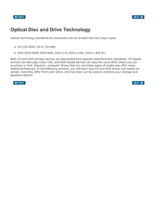 Optical Disc and Drive Technology
Optical technology standards for computers can be divided into two major types:
CD (CD-ROM, CD-R, CD-RW)
DVD (DVD-ROM, DVD-RAM, DVD+/-R, DVD+/-RW, DVD+/-RW DL)
Both CD and DVD storage devices are descended from popular entertainment standards; CD-based
devices can also play music CDs, and DVD-based devices can play the same DVD videos you can
purchase or rent. However, computer drives that can use these types of media also offer many
additional features. In the following sections, you will learn how CD and DVD drives and media are
similar, how they differ from each other, and how they can be used to enhance your storage and
playback options.
 