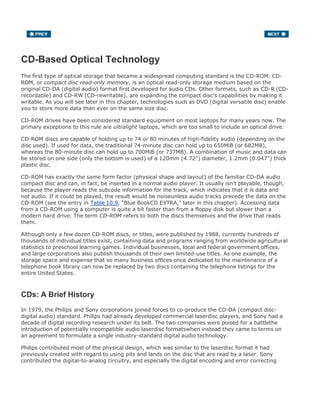 CD-Based Optical Technology
The first type of optical storage that became a widespread computing standard is the CD-ROM. CD-
ROM, or compact disc read-only memory, is an optical read-only storage medium based on the
original CD-DA (digital audio) format first developed for audio CDs. Other formats, such as CD-R (CD-
recordable) and CD-RW (CD-rewritable), are expanding the compact disc's capabilities by making it
writable. As you will see later in this chapter, technologies such as DVD (digital versatile disc) enable
you to store more data than ever on the same size disc.
CD-ROM drives have been considered standard equipment on most laptops for many years now. The
primary exceptions to this rule are ultralight laptops, which are too small to include an optical drive.
CD-ROM discs are capable of holding up to 74 or 80 minutes of high-fidelity audio (depending on the
disc used). If used for data, the traditional 74-minute disc can hold up to 650MiB (or 682MB),
whereas the 80-minute disc can hold up to 700MiB (or 737MB). A combination of music and data can
be stored on one side (only the bottom is used) of a 120mm (4.72") diameter, 1.2mm (0.047") thick
plastic disc.
CD-ROM has exactly the same form factor (physical shape and layout) of the familiar CD-DA audio
compact disc and can, in fact, be inserted in a normal audio player. It usually isn't playable, though,
because the player reads the subcode information for the track, which indicates that it is data and
not audio. If it could be played, the result would be noiseunless audio tracks precede the data on the
CD-ROM (see the entry in Table 10.9, "Blue BookCD EXTRA," later in this chapter). Accessing data
from a CD-ROM using a computer is quite a bit faster than from a floppy disk but slower than a
modern hard drive. The term CD-ROM refers to both the discs themselves and the drive that reads
them.
Although only a few dozen CD-ROM discs, or titles, were published by 1988, currently hundreds of
thousands of individual titles exist, containing data and programs ranging from worldwide agricultural
statistics to preschool learning games. Individual businesses, local and federal government offices,
and large corporations also publish thousands of their own limited-use titles. As one example, the
storage space and expense that so many business offices once dedicated to the maintenance of a
telephone book library can now be replaced by two discs containing the telephone listings for the
entire United States.
CDs: A Brief History
In 1979, the Philips and Sony corporations joined forces to co-produce the CD-DA (compact disc-
digital audio) standard. Philips had already developed commercial laserdisc players, and Sony had a
decade of digital recording research under its belt. The two companies were poised for a battlethe
introduction of potentially incompatible audio laserdisc formatswhen instead they came to terms on
an agreement to formulate a single industry-standard digital audio technology.
Philips contributed most of the physical design, which was similar to the laserdisc format it had
previously created with regard to using pits and lands on the disc that are read by a laser. Sony
contributed the digital-to-analog circuitry, and especially the digital encoding and error correcting
 