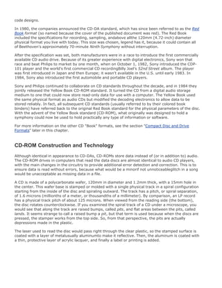 code designs.
In 1980, the companies announced the CD-DA standard, which has since been referred to as the Red
Book format (so named because the cover of the published document was red). The Red Book
included the specifications for recording, sampling, andabove allthe 120mm (4.72-inch) diameter
physical format you live with today. This size was chosen, legend has it, because it could contain all
of Beethoven's approximately 70-minute Ninth Symphony without interruption.
After the specification was set, both manufacturers were in a race to introduce the first commercially
available CD audio drive. Because of its greater experience with digital electronics, Sony won that
race and beat Philips to market by one month, when on October 1, 1982, Sony introduced the CDP-
101 player and the world's first commercial CD recordingBilly Joel's 52nd Street album. The player
was first introduced in Japan and then Europe; it wasn't available in the U.S. until early 1983. In
1984, Sony also introduced the first automobile and portable CD players.
Sony and Philips continued to collaborate on CD standards throughout the decade, and in 1984 they
jointly released the Yellow Book CD-ROM standard. It turned the CD from a digital audio storage
medium to one that could now store read-only data for use with a computer. The Yellow Book used
the same physical format as audio CDs but modified the decoding electronics to allow data to be
stored reliably. In fact, all subsequent CD standards (usually referred to by their colored book
binders) have referred back to the original Red Book standard for the physical parameters of the disc.
With the advent of the Yellow Book standard (CD-ROM), what originally was designed to hold a
symphony could now be used to hold practically any type of information or software.
For more information on the other CD "Book" formats, see the section "Compact Disc and Drive
Formats" later in this chapter.
CD-ROM Construction and Technology
Although identical in appearance to CD-DAs, CD-ROMs store data instead of (or in addition to) audio.
The CD-ROM drives in computers that read the data discs are almost identical to audio CD players,
with the main changes in the circuitry to provide additional error detection and correction. This is to
ensure data is read without errors, because what would be a minorif not unnoticeableglitch in a song
would be unacceptable as missing data in a file.
A CD is made of a polycarbonate wafer, 120mm in diameter and 1.2mm thick, with a 15mm hole in
the center. This wafer base is stamped or molded with a single physical track in a spiral configuration
starting from the inside of the disc and spiraling outward. The track has a pitch, or spiral separation,
of 1.6 microns (millionths of a meter, or thousandths of a millimeter). By comparison, an LP record
has a physical track pitch of about 125 microns. When viewed from the reading side (the bottom),
the disc rotates counterclockwise. If you examined the spiral track of a CD under a microscope, you
would see that along the track are raised bumps, called pits, and flat areas between the pits, called
lands. It seems strange to call a raised bump a pit, but that term is used because when the discs are
pressed, the stamper works from the top side. So, from that perspective, the pits are actually
depressions made in the plastic.
The laser used to read the disc would pass right through the clear plastic, so the stamped surface is
coated with a layer of metalusually aluminumto make it reflective. Then, the aluminum is coated with
a thin, protective layer of acrylic lacquer, and finally a label or printing is added.
 