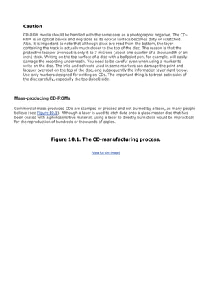 Caution
CD-ROM media should be handled with the same care as a photographic negative. The CD-
ROM is an optical device and degrades as its optical surface becomes dirty or scratched.
Also, it is important to note that although discs are read from the bottom, the layer
containing the track is actually much closer to the top of the disc. The reason is that the
protective lacquer overcoat is only 6 to 7 microns (about one quarter of a thousandth of an
inch) thick. Writing on the top surface of a disc with a ballpoint pen, for example, will easily
damage the recording underneath. You need to be careful even when using a marker to
write on the disc. The inks and solvents used in some markers can damage the print and
lacquer overcoat on the top of the disc, and subsequently the information layer right below.
Use only markers designed for writing on CDs. The important thing is to treat both sides of
the disc carefully, especially the top (label) side.
Mass-producing CD-ROMs
Commercial mass-produced CDs are stamped or pressed and not burned by a laser, as many people
believe (see Figure 10.1). Although a laser is used to etch data onto a glass master disc that has
been coated with a photosensitive material, using a laser to directly burn discs would be impractical
for the reproduction of hundreds or thousands of copies.
Figure 10.1. The CD-manufacturing process.
[View full size image]
 