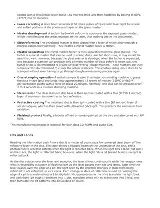coated with a photoresist layer about 150 microns thick and then hardened by baking at 80°C
(176°F) for 30 minutes.
Laser recording A laser beam recorder (LBR) fires pulses of blue/violet laser light to expose
and soften portions of the photoresist layer on the glass master.
Master development A sodium hydroxide solution is spun over the exposed glass master,
which then dissolves the areas exposed to the laser, thus etching pits in the photoresist.
Electroforming The developed master is then coated with a layer of nickel alloy through a
proce