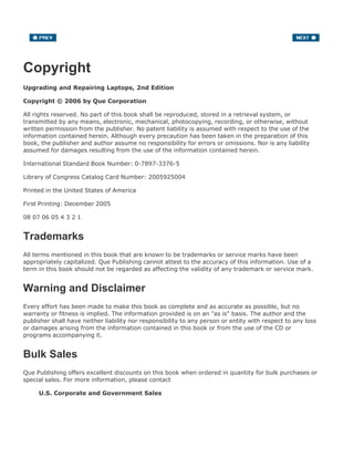 Copyright
Upgrading and Repairing Laptops, 2nd Edition
Copyright © 2006 by Que Corporation
All rights reserved. No part of this book shall be reproduced, stored in a retrieval system, or
transmitted by any means, electronic, mechanical, photocopying, recording, or otherwise, without
written permission from the publisher. No patent liability is assumed with respect to the use of the
information contained herein. Although every precaution has been taken in the preparation of this
book, the publisher and author assume no responsibility for errors or omissions. Nor is any liability
assumed for damages resulting from the use of the information contained herein.
International Standard Book Number: 0-7897-3376-5
Library of Congress Catalog Card Number: 2005925004
Printed in the United States of America
First Printing: December 2005
08 07 06 05 4 3 2 1
Trademarks
All terms mentioned in this book that are known to be trademarks or service marks have been
appropriately capitalized. Que Publishing cannot attest to the accuracy of this information. Use of a
term in this book should not be regarded as affecting the validity of any trademark or service mark.
Warning and Disclaimer
Every effort has been made to make this book as complete and as accurate as possible, but no
warranty or fitness is implied. The information provided is on an "as is" basis. The author and the
publisher shall have neither liability nor responsibility to any person or entity with respect to any loss
or damages arising from the information contained in this book or from the use of the CD or
programs accompanying it.
Bulk Sales
Que Publishing offers excellent discounts on this book when ordered in quantity for bulk purchases or
special sales. For more information, please contact
U.S. Corporate and Government Sales
 