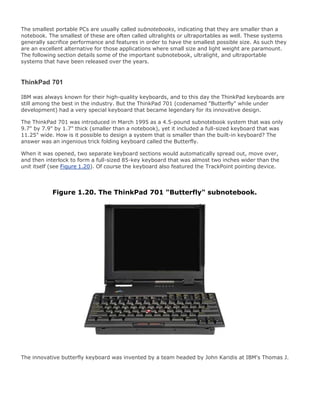 The smallest portable PCs are usually called subnotebooks, indicating that they are smaller than a
notebook. The smallest of these are often called ultralights or ultraportables as well. These systems
generally sacrifice performance and features in order to have the smallest possible size. As such they
are an excellent alternative for those applications where small size and light weight are paramount.
The following section details some of the important subnotebook, ultralight, and ultraportable
systems that have been released over the years.
ThinkPad 701
IBM was always known for their high-quality keyboards, and to this day the ThinkPad keyboards are
still among the best in the industry. But the ThinkPad 701 (codenamed "Butterfly" while under
development) had a very special keyboard that became legendary for its innovative design.
The ThinkPad 701 was introduced in March 1995 as a 4.5-pound subnotebook system that was only
9.7" by 7.9" by 1.7" thick (smaller than a notebook), yet it included a full-sized keyboard that was
11.25" wide. How is it possible to design a system that is smaller than the built-in keyboard? The
answer was an ingenious trick folding keyboard called the Butterfly.
When it was opened, two separate keyboard sections would automatically spread out, move over,
and then interlock to form a full-sized 85-key keyboard that was almost two inches wider than the
unit itself (see Figure 1.20). Of course the keyboard also featured the TrackPoint pointing device.
Figure 1.20. The ThinkPad 701 "Butterfly" subnotebook.
The innovative butterfly keyboard was invented by a team headed by John Karidis at IBM's Thomas J.
 