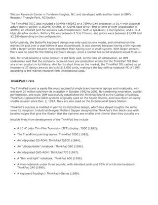 Watson Research Center in Yorktown Heights, NY, and developed with another team at IBM's
Research Triangle Park, NC facility.
The ThinkPad 701C also included a 50MHz 486DX2 or a 75MHz DX4 processor; a 10.4-inch diagonal
active-matrix screen; a 360MB, 540MB, or 720MB hard drive; 4MB or 8MB of RAM (expandable to
40MB); an infrared port for wireless data transmission; built-in speakers; a microphone; and a 14.4
kbps data/fax modem. Battery life was between 2.5 to 7 hours, and prices were between $1,499 and
$3,299 depending on the configuration.
Unfortunately, the Butterfly keyboard design was only used on one model, and remained on the
market for just over a year before it was discontinued. It was doomed because having a thin system
with a larger screen became more important than having such a small system. With larger screens,
there was no need for the folding keyboard design, since a normal full-sized keyboard would fit as-is.
Still, for what became a niche product, it did fairly well. At the time of introduction, an IBM
spokesman said that the company received more pre-production orders for the ThinkPad 701 than
any other product in its history. And for its short time on the market, the ThinkPad 701 racked up an
impressive 27 design awards and sold 215,000 units, making it the top-selling notebook PC of 1995
according to the market research firm International Data.
ThinkPad Firsts
The ThinkPad brand is easily the most successful single brand name in laptops and notebooks, with
well over 20 million sold from its inception in October 1992 to 2003. By combining innovation, quality,
performance, and style, IBM successfully established the ThinkPad brand as the Cadillac of laptops.
ThinkPads replaced the GRiD systems originally used on the Space Shuttle, and have flown on every
shuttle mission since Dec. 2, 1993. They are also used on the International Space Station.
ThinkPad's success is credited in part to its distinctive design, which has stayed roughly the same
since its inception. Industrial designer Richard Sapper designed the ThinkPad's thin black case with
beveled edges that give the illusion that the systems are smaller and thinner than they actually are.
Notable firsts from development of the ThinkPad line include
A 10.4" color Thin Film Transistor (TFT) display: 700C (1992).
The TrackPoint pointing device: ThinkPad 700C (1992).
An integrated CD-ROM: ThinkPad 755CD (1994).
An "ultraportable" notebook: ThinkPad 560 (1996).
An integrated DVD-ROM: ThinkPad 770 (1997).
A "thin and light" notebook: ThinkPad 600 (1998).
A mini-notebook under three pounds; with standard ports and 95% of a full-size keyboard:
ThinkPad 240 (1999).
A keyboard floodlight: ThinkPad i-Series (1999).
 