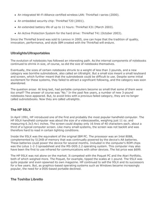 An integrated Wi-Fi Alliance certified wireless LAN: ThinkPad i-series (2000).
An embedded security chip: ThinkPad T20 (2001).
An extended battery life of up to 11 hours: ThinkPad X31 (March 2003).
An Active Protection System for the hard drive: ThinkPad T41 (October 2003).
Since the ThinkPad brand was sold to Lenovo in 2005, one can hope that the tradition of quality,
innovation, performance, and style IBM created with the ThinkPad will endure.
Ultralights/Ultraportables
The evolution of notebooks has followed an interesting path. As the internal components of notebooks
continued to shrink in size, of course, so did the size of notebooks themselves.
Eventually, the sizes of certain notebooks shrunk to a weight of less than 3 pounds, and a new
category was bornthe subnotebook, also called an Ultralight. But a small size meant a small keyboard
and screen, which further meant that the subnotebook could be difficult to use. Despite some initial
excitement for these systems, they failed to attract a significant following, and the category was soon
abandoned.
The question arose: At long last, had portable computers become so small that some of them were
too small? The answer of course was "No." In the past few years, a number of new 3-pound
notebooks have appeared. But, to avoid links with a previous failed category, they are no longer
called subnotebooks. Now they are called ultralights.
The HP 95LX
In April 1991, HP introduced one of the first and probably the most popular handheld computer. The
HP 95LX handheld computer was about the size of a videocassette, weighing just 11 oz. and
measuring 6.3x3.4x1 inches. The screen could display only 16 lines of 40 characters each, about a
third of a typical computer screen. Like many small systems, the screen was not backlit and was
therefore hard to read in certain lighting conditions.
Inside the 95LX was the equivalent of the original IBM PC. The processor was an Intel 8088,
complemented by 512KB of memory that was continually powered by the device's AA batteries.
These batteries could power the device for several months. Included in the computer's ROM chips
was the Lotus 1-2-3 spreadsheet and the MS-DOS 2.2 operating system. This computer may also
have been the first to use infrared for communications with other devices. The list price was $699.
The HP 95LX was not alone on the market. It competed with the Poquet PC and the Atari Portfolio,
both of which weighed more. The Poquet, for example, tipped the scales at 1 pound. The 95LX was
quite popular and even spawned its own magazine. HP continued to sell the 95LX and its successors
for a few years. But, as graphics-based operating systems such as Windows became increasingly
popular, the need for a DOS-based portable declined.
The Toshiba Libretto
 