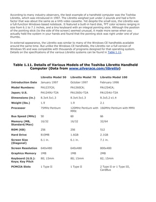 According to many industry observers, the best example of a handheld computer was the Toshiba
Libretto, which was introduced in 1997. The Libretto weighed just under 2 pounds and had a form
factor that was about the same as a VHS video cassette. Yet despite the small size, the Libretto was
a full-function Windows-based notebook. It featured a built-in hard disk, TFT color screens ranging in
size from 6.1 to 7.1 inches, and a tiny keyboard with an integral pointing stick. Although the position
of the pointing stick (to the side of the screen) seemed unusual, it made more sense when you
actually held the system in your hands and found that the pointing stick was right under one of your
thumbs.
In external appearance, the Libretto was similar to many of the Windows CE handhelds available
around the same time. But unlike the Windows CE handhelds, the Libretto ran a full version of
Windows 95 and was compatible with thousands of programs designed for that operating system.
Details on the specifications of the various Libretto systems can be found in Table 1.11.
Table 1.11. Details of Various Models of the Toshiba Libretto Handheld
Computer (Data from www.silverace.com/libretto)
Libretto Model 50 Libretto Model 70 Libretto Model 100
Introduction Date January 1997 October 1997 February 1998
Model Numbers: PA1237CA; PA1260CA; PA1254CA;
Japan; U.S. PA1249U-T2A PA1260U-T2A PA1254U-T2A
Dimensions (in.) 8.3x4.5x1.3 8.3x4.5x1.3 8.3x5.2 x1.4
Weight (lbs.) 1.9 1.9 2.1
Processor 75MHz Pentium 120MHz Pentium with
MMX
166MHz Pentium with MMX
Bus Speed (MHz) 50 60 66
Memory (MB,
Standard/Max)
16/32 16/32 32/64
ROM (KB) 256 256 512
Hard Drive 810MB 1.6GB 2.1GB
Screen Size
(Diagonal)
6.1 in. 6.1 in. 7.1 in.
Screen Resolution 640x480 640x480 800x480
Graphics Memory 1MB 1MB 2MB
Keyboard (U.S.):
Keys; Key Pitch
80; 15mm 80; 15mm 82; 15mm
PCMCIA Slots 1 Type II 1 Type II 2 Type II or 1 Type III,
CardBus
 